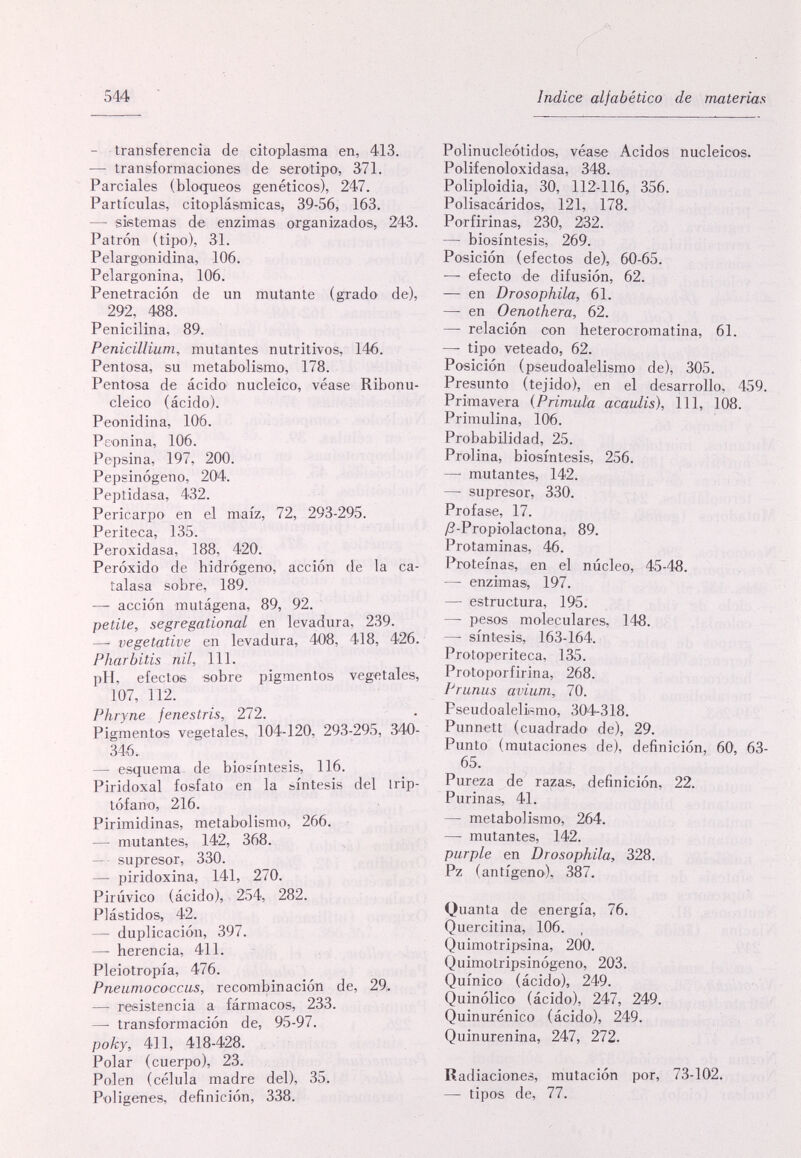 544 Indice alfabético de materias — transferencia de citoplasma en, 413. — transformaciones de serotipo, 371. Parciales (bloiqueos genéticos), 247. Partículas, citoplásmicas, 39-56, 163. — sietemas de enzimas organizados, 243. Patrón (tipo), 31. Pelargonidina, 106. Pelargonina, 106. Penetración de un mutante (grado de), 292, 488. Penicilina, 89. Pénicillium, mutantes nutritivos, 146. Pentosa, su metabolismo, 178. Pentoea de ácido nucleico, véase Ribonu¬ cleico (ácido). Peonidina, 106. Peonina, 106. Pepsina, 197, 200. Pepsinógeno, 204. Peptidasa, 432. Pericarpo en el maíz, 72, 293-295. Periteca, 135. Peroxidasa, 188, 420. Peróxido de hidrógeno, acción de la ca- talasa sobre, 189. — acción mutágena, 89, 92. petite, segregational en levadura, 239. — vegetative en levadura, 408, 418, 426. Pharbitis nil. 111. pH, efectos sobre pigmentos vegetales, 107, 112. Phryne fenestris, 272. PigmentO'S vegetales, 104-120, 293-295, 340- 346. — esquema de biosíntesis, 116. Piridoxal fosfato en la síntesis del Irip- tófano, 216. Pirimidinas, metabolismo, 266. — mutantes, 142, 368. — • supresor, 330. — piridoxina, 141, 270. Pirúvico (ácido), 254, 282. Plástidos, 42. — duplicación, 397. — herencia, 411. Pleiotropía, 476. Pneumococcus, recombinación de, 29(. — resistencia a fármacos, 233. — transformación de, 95-97. року, 411, 418-428. Polar (cuerpo), 23. Polen (célula madre del), 35. Poligenes, definición, 338. Polinucleótidos, véase Acidos nucleicos. Polifenoloxidasa, 348. Poliploidia, 30, 112-116, 356. Polisacáridos, 121, 178. Porfirinas, 230, 232. — biosíntesis, 269. Posición (efectos de), 60-65. — efecto de difusión, 62. — en Drosophila, 61. —- en Oenothera, 62. — relación con heterocromatina, 61. — tipo veteado, 62. Posición (peeudoalelismo de), 305. Presunto (tejido), en el desarrollo, 459. Primavera {Primula acaulis), 111, 108. Primulina, 106. Probabüidad, 25. Prolina, biosíntesis, 256. —' mutantes, 142. — supresor, 330. Profase, 17. /2-Propiolactona, 89. Protaminas, 46. Proteínas, en el núcleo, 45-48. — enzimas, 197. — estructura, 195. — pesos moleculares, 148. — síntesis, 163-164. Protoperiteca, 135. Protoporfirina, 268. Prunus avium, 70. Pseudoalelismo, 304-318. Punnett (cuadrado de), 29. Punto (mutaciones de), definición, 60, 63- 65. Pureza de razas, definición, 22. Purinas, 41. — metabolismo, 264. — mutantes, 142. purple en Drosophila, 328. Pz (antigene), 387. Quanta de energía, 76. Quercitina, 106. , Quimotripsina, 200. Quimotripsinógeno, 203. Quinico (ácido), 249. Quinólico (ácido), 247, 249. Quinurénico (ácido), 249. Quinurenina, 247, 272. Radiaciones, mutación por, 73-102. — tipos de, 77.