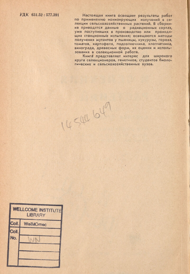 Мк 631.52:577.391 Настоящая книга освещает результаты paéoT по применению ионизирующих излучений в се¬ лекции сельскохозяйственных растений, ß сборни¬ ке приводятся данные о радиационных сортах, уже поступивших в производство или проходя¬ щих станционные испытания; освещаются методы получения мутантов у пшеницы, кукурузы, гороха, томатов, картофеля, подсолнечника, хлопчатника, винограда, древесных форм, их оценки и исполь¬ зования в селекционной работе. Книга представляет интерес для широкого круга селекционеров, генетиков, студентов биоло¬ гических и сельскохозяйственных вузов. 'С''-: .--Л;, -t: ■ ... , .■ 11 J