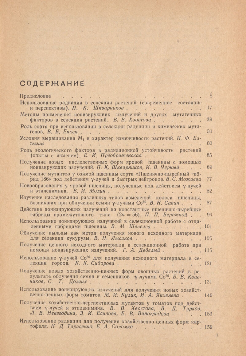 СОДЕРЖАНИЁ Предисловие ; . . S Использование радиации в селекции растений (современное состояние и перспективы). П. К. Шкварников .17 Методы применения ионизирующих излучений и других мутагенных факторов в селекции растений. В. В. Хвостова ...... 39 Роль сорта при использовании в селекции радиации и химических мута¬ генов. В. Б. Енкен 50 Условия выращивания Mi и характер изменчивости растений. Я. Ф. Ба- тыгин 60 Роль экологического фактора в радиационной устойчивости растений (опыты с ячменем). Е. И. Преображенская 65 Получение новых наследственных форм яровой пшеницы с помощью ионизирующих излучений. П. К. Шкварников, И. В. Черный . . .69 Получение мутантов у озимой пшеницы сорта «Пшенично-пырейный гиб¬ рид 186» под действием у-лучей и быстрых нейтронов. В. С. Можаева 77 Новообразования у яровой пшеницы, полученные под действием у-лучей и этиленимина. В. И. Молин 82 Изучение наследования различных типов изменений колоса пшеницы, возникших при облучении семян у-лучами Со®. В. Н. Савин ... 87 Действие ионизирующих излучений на константные пшенично-пырейные гибриды промежуточного типа (2п = 56). П. П. Бережной . . 94 Использование ионизирующих излучений в селекционной работе с отда¬ ленными гибридами пшеницы. В. М. Шепелев  101 Облучение пыльцы как метод получения нового исходного материала для селекции кукурузы. В. Н. Лысиков .105 Получение ценного исходного материала в селекционной работе при помощи ионизирующих излучений. Г. А. Дебелый . . . . .115 Использование у-лучей Со® для получения исходного материала в се¬ лекции гороха. К. К. Сидорова  . ч 121 Получение новых хозяйственно-ценных форм овощных растений в ре¬ зультате облучения семян и семенников ^-лучами Со®. Б. В. Квас¬ ников, С. Т. Долгих , ^ . 131 Использование ионизирующих излучений для получения новых хозяйст¬ венно-ценных форм томатов. Al. И. Кулик, И. А. Яковлева . . .146 Получение хозяйственно-перспективных мутантов у томатов под дейст¬ вием Y-лучей и этиленимина. В. В. Хвостова, В. Д. Турков, Л. В. Невзгодина, 3. И. Есипова, Е. В. Виноградова ... ,153 Игаользование радиации для получения хозяйственно-ценных форм кар¬ тофеля. H Д Тарасенко, Е. А. Соломка  .159