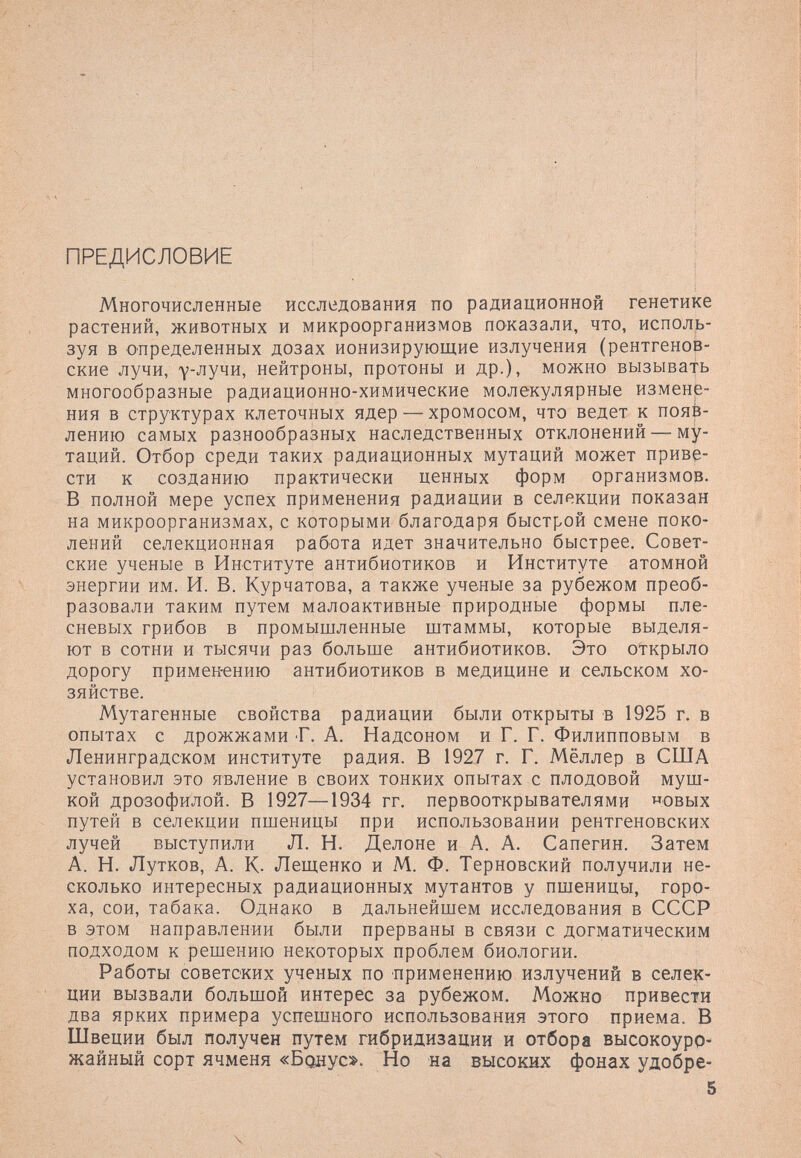 ПРЕДИСЛОВИЕ Многочисленные исследования по радиационной генетике растений, животных и микроорганизмов показали, что, исполь¬ зуя в определенных дозах ионизирующие излучения (рентгенов¬ ские лучи, у-лучи, нейтроны, протоны и др.), можно вызывать многообразные радиационно-химические молекулярные измене¬ ния в структурах клеточных ядер — хромосом, что ведет к появ¬ лению самых разнообразных наследственных отклонений — му¬ таций. Отбор среди таких радиационных мутаций может приве¬ сти к созданию практически ценных форм организмов. В полной мере успех применения радиации в селекции показан на микроорганизмах, с которыми благодаря быстрой смене поко¬ лений селекционная работа идет значительно быстрее. Совет¬ ские ученые в Институте антибиотиков и Институте атомной энергии им. И. В. Курчатова, а также ученые за рубежом преоб¬ разовали таким путем малоактивные природные формы пле¬ сневых грибов в промышленные штаммы, которые выделя¬ ют в сотни и тысячи раз больше антибиотиков. Это открыло дорогу примен-ению антибиотиков в медицине и сельском хо¬ зяйстве. Мутагенные свойства радиации были открыты в 1925 г. в опытах с дрожжами Г. А. Надсоном и Г. Г. Филипповым в Ленинградском институте радия. В 1927 г. Г. Мёллер в США установил это явление в своих тонких опытах с плодовой муш¬ кой дрозофилой, в 1927—1934 гг. первооткрывателями овых путей в селекции пшеницы при использовании рентгеновских лучей выступили Л. Н. Делоне и А. А. Сапегин. Затем А. Н. Лутков, А. К- Лещенко и М. Ф. Терновский получили не¬ сколько интересных радиационных мутантов у пшеницы, горо¬ ха, сои, табака. Однако в дальнейшем исследования в СССР в этом направлении были прерваны в связи с догматическим подходом к решению некоторых проблем биологии. Работы советских ученых по применению излучений в селек¬ ции вызвали большой интерес за рубежом. Можно привести два ярких примера успешного использования этого приема. В Швеции был получен путем гибридизации и отбора высокоуро¬ жайный сорт ячменя «Болус». Но на высоких фонах удобре- 5 ■ х