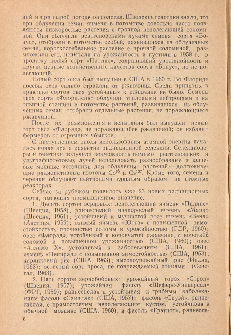 ний и'При сырой погоде он полегал. Шведские генетики знали, что при облучении семян ячменя в потомстве довольно часто появ¬ ляются низкорослые растения с прочной неполегающей соломи¬ ной. Они облучили рентгеновскими лучами семена сорта «Бо¬ нус», отобрали в потомстве особей, развившихся из облученных семян, короткостебельное растение с прочной соломиной, раз¬ множили его, испытали на урожайность и пустили в 1958 г. в продажу ноёый сорт «Паллас», сохранивший урожанойность и другие ценные хозяйственные качества сорта «Бонус», но не по¬ легающий. Новый сорт овса был выпущен в США в 1960 г. Во Флориде посевы овса сильно страдали от ржавчины. Среди принятых в практике сортов овса устойчивых к ржавчине не было. Семена овса сорта «Флорилена» облучили тепловыми нейтронами и на опытной станции в потомстве растений, развившихся из облу¬ ченных семян, отобрали отдельные растения, не поражающиеся ржавчиной. После их размножения и испытания был выпущен новый сорт овса «Флорад», не поражающийся ржавчиной; он избавил фермеров от огромных убытков. ^ С наступлением эпохи использования атомной энергии нача¬ лась новая эра в развитии радиационной селекции. Селекционе¬ ры и генетики получили возмол^ность помимо рентгеновских и ультрафиолетовых лучей использовать разнообразные и деше¬ вые мощные источники для облучения растений — долгоживу- щие радиоактивные изотопы Со®° и Cs'^^. Кроме того, семена и черенки облучают нейтронами главным образом на атомных реакторах. Сейчас за рубежом появилось уже 23 новых радиационных сорта, имеющих промышленное значение. 1. Десять сортов зерновых: неполегающий ячмень «Паллас» (Швеция, 1958); раннеспелый низкорослый ячмень «Мари» (Швеция, 1961); устойчивый к мучнистой росе ячмень «Вена» (Австрия, 1959); озимый ячмень «Ютта» с повышенной зимо¬ стойкостью, прочностью соломы и урожайностью (ГДР, 1960); овес «Флорад», устойчивый к корончатой ржавчине, с короткой соломой и повышенной урожайностью (США, 1960); овес «Алламо X», устойчивый к заболеваниям (США, 1961); ячмень «Пеннрад» с повышенной зимостойкостью (США, 1963);; карликовый рис (США, 1963); высокоурожайный рис (Индия, 1963); остистый сорт проса, не повреждаемый птицами (Сене¬ гал, 1963). 2, Пять сортов зернобобовых: урожайный горох «Строл» (Швеция, 1957); урожайная фасоль «Шеферс-Универсал» (ФРГ, 1950); раннеспелая и устойчивая к грибным заболева¬ ниям фасоль «Санилак» (США, 1957); фасоль «Сиуэй», ранне¬ спелая, с прямостоячим ■ нёполегающим ' кустом, устойчивая к обычной мозаике (США, 1960), и фасоль «Грэтиот», раннеспе- 6