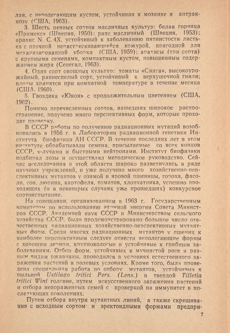 лая, с нрпплегающим кустом, устойчивая к мозаике и антрак- HÖ3V 1963). 3. Шесть ценных сортов масличных культур: белая горчица «Примекс» (Швеиия, 1950); рапс масличный (Швеция, 1953): арахис N. С.4Х, устойчивый к заболеванию пятнистости листь¬ ев с прочной непаст'^ески.ваюите^^ся кожурой, пвигодной для мехакияи'^ованной убопки (США, 1959); ага^исы (той сорта) с крупными семенами, компактным кустом, повышенным содер¬ жанием жира (Сенегал, 1963). 4. Один сорт овощных культуо: томаты «Синга», высо'коуро- жайный, раннеспелый сорт, устойчивый к верхушечной гнили; плогты хранятся при комнатной температуре в течение месяца (США. I960). 5. Гвоздика «Юкон» с продолжительным цветением (США, 1962). Помимо перечисленных сортов, нашедших широкое распро¬ странение. получено много перспективных форм, которые прохо¬ дят прпнрпку. В СССР ряботы по получению радиационных мутаций возоб¬ новились в 1956 г. в Лаборатории радиационной генетики Ин¬ ститута биофизики АН СССР. В течение последних лет 'в этом институте обрабатывали семена, присылаемые со всех концов СССР, v-лучами и быстрыми нейтронами. Институт биофизики подбирал дозы и осуществлял методическое руководство. Сей¬ час исследования в этой области широко развернулись в ряде научных учреждений, и уже получено много хозяйственно-пер¬ спективных мутантов у озимой и яровой пшеницы, гоРоха, фасо¬ ли. сои. люпина, картофеля, томатов, хлопчатника, успешно про¬ ходящих (и в некоторых случаях уже прошедших) конкурсное сортоиспытание. На совещании, организованном в 1963 г. Государственным комитрт-пл^ по использованию ят^'М'ной энергии Совета Минист¬ ров СССР. Академией наук СССР и Министерством сельского хозяйства СССР. было продемонстрировано большое число оте¬ чественных радиационных хозяйственно-перспективных мутянт- ных (Ьорм. Среди многих радиационных мутантов v пшениц к наиболее перспективным следует отнести неполегающие формы с ХОРОШИМ зе'^ном, крупноколосые и устойчивые к грибным за¬ болеваниям. Отбор форм, устойчивых к мучнистой росе и раз¬ ным видам ржавчины, проводился в условиях естественного за¬ ражения растений в полевых условиях. Кроме того, быля прове¬ дена специяльняя работа по отбору мутантов, устойчивых к пыльной Ustilago tritici Per s. (Lens.) и твердой Tilletia tritici Wint головне, путем искусственного заражения растений и отбора непораженных семей с проверкой на иммунитет в по¬ ел e'^vющиx поколениях. Путем отбора внутри мутантных линий, а также скрещива¬ ния с исходным сортом' и эректоидными формами предпри-