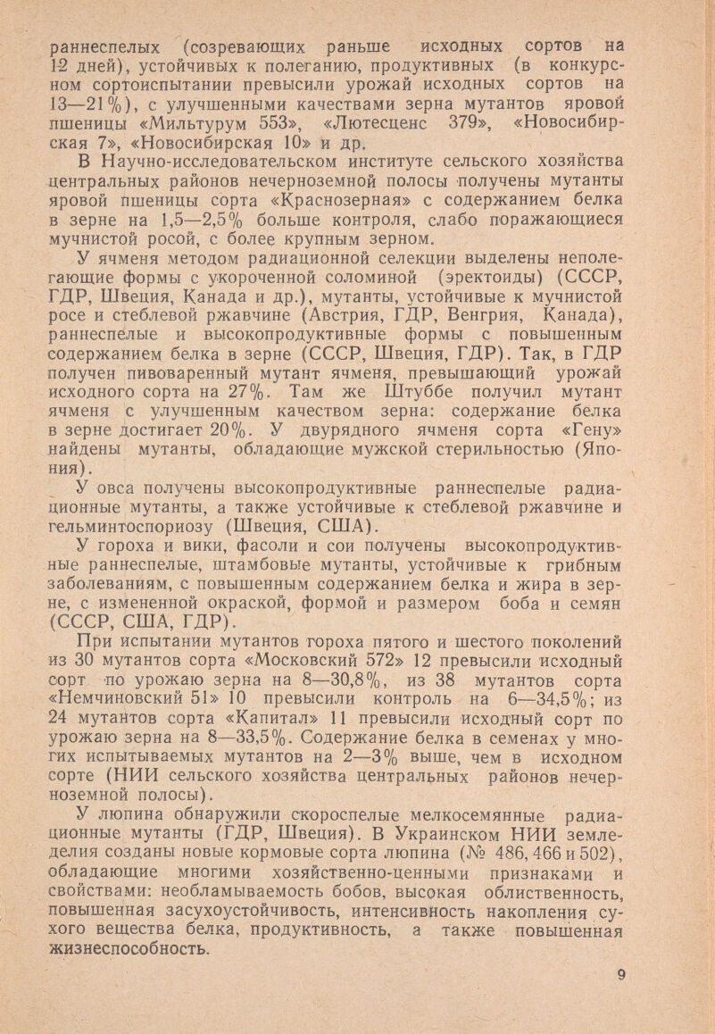 раннеспелых (созревающих раньше исходных сортов на 12 дней), устойчивых к полеганию, продуктивных (в конкурс¬ ном сортоиспытании превысили урожай исходных сортов на 13—21%), с улучшенными качествами зерна мутантов яровой пшеницы «Мильтурум 553», «Лютесценс 379», «Новосибир¬ ская 7», «Новосибирская 10» и др. В Научно-исследовательском институте сельского хозяйства центральных районов нечерноземной полосы получены мутанты яровой Пшеницы сорта «Краснозерная» с содержанием белка в зерне на 1,5—2,5% больше контроля, слабо поражающиеся мучнистой росой, с более крупным зерном. У ячменя методом радиационной селекции выделены неполе¬ гающие формы с укороченной соломиной (эректоиды) (СССР, ГДР, Швеция, Канада и др.)э мутанты, устойчивые к мучнистой росе и стеблевой ржавчине (Австрия, ГДР, Венгрия, Канада), раннеспелые и высокопродуктивные формы с повышенным содержанием белка в зерне (СССР, Швеция, ГДР). Так, в ГДР получен пивоваренный мутант ячменя, превышающий урожай исходного сорта на 27%. Там же Штуббе получил мутант ячменя с улучшенным качеством зерна: содержание белка в зерне достигает 20%. У двурядного ячменя сорта «Гену» найдены мутанты, обладающие мужской стерильностью (Япо¬ ния). У овса получены высокопродуктивные раннеспелые радиа¬ ционные мутанты, а также устойчивые к стеблевой ржавчине и гельминтоспориозу (Швеция, США). У гороха и вики, фасоли и сои получены высокопродуктив¬ ные раннеспелые, штамбовые мутанты, устойчивые к грибным заболеваниям, с повышенным содержанием белка и жира в зер¬ не, с измененной окраской, формой и размером боба и семян (СССР, США, ГДР). При испытании мутантов гороха пятого и шестого поколений из 30 мутантов сорта «Московский 572» 12 превысили исходный сорт по урожаю зерна на 8—30,8%, из 38 мутантов сорта «Немчиновский 51» 10 превысили контроль на 6—34,5%; из 24 мутантов сорта «Капитал» И превысили исходный сорт по урожаю зерна на 8—33,5%. Содержание белка в семенах у мно¬ гих испытываемых мутантов на 2-—3% выше, чем в исходном сорте (НИИ сельского хозяйства центральных районов нечер¬ ноземной полосы). У люпина обнаружили скороспелые мелкосемянные радиа¬ ционные мутанты (ГДР, Швеция). В Украинском НИИ земле¬ делия созданы новые кормовые сорта люпина (№ 486, 466 и 502), обладающие многими хозяйственно-ценными признаками и свойствами: необламываемость бобов, высокая облиственность, повышенная засухоустойчивость, интенсивность накопления су¬ хого вещества белка, продуктивность, а также повышенная жизнеспособность.