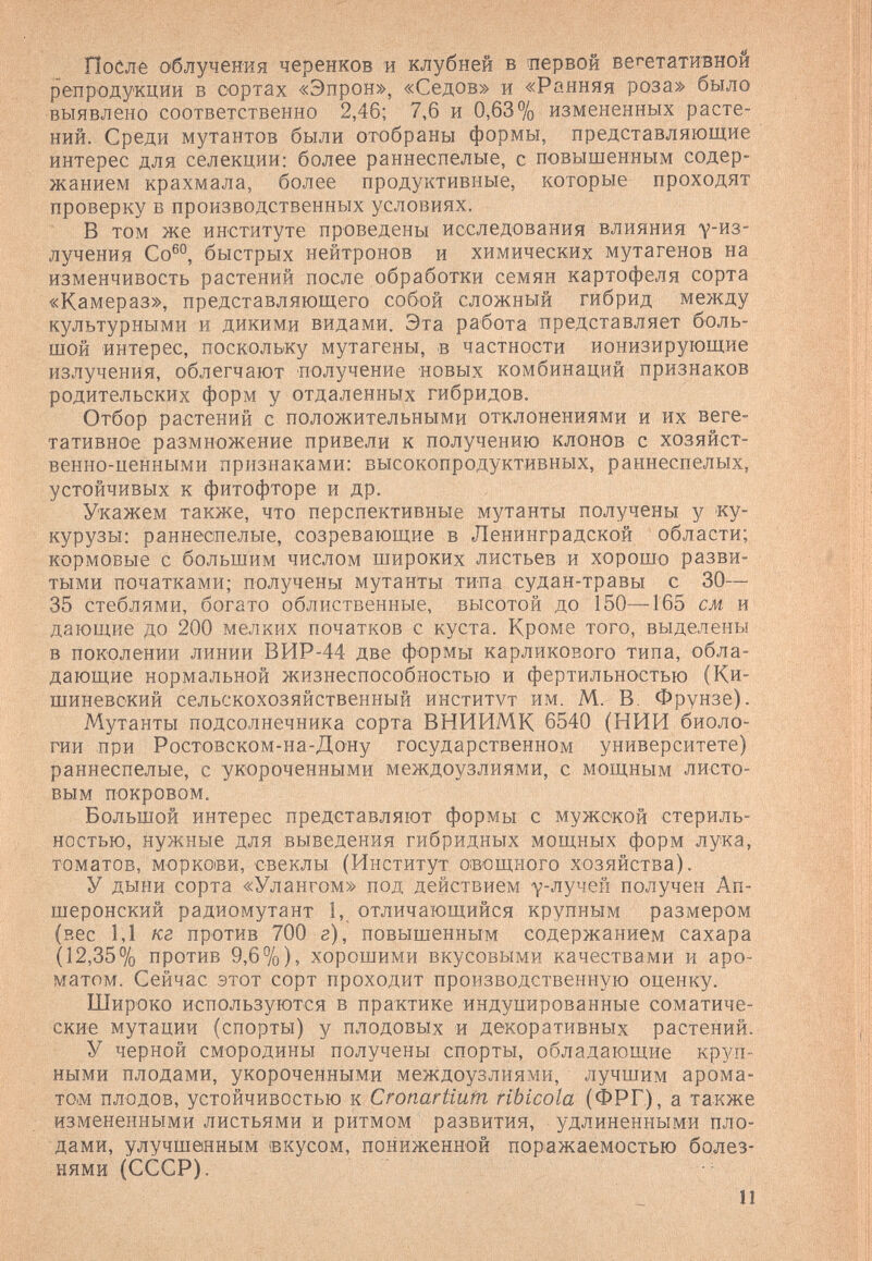 После О'блучения черенков и клубней в первой вегетативной репродукции в сортах «Эпрон», «Седов» и «Ранняя роза» было выявлено соответственно 2,46; 7,6 и 0,63% измененных расте¬ ний. Среди мутантов были отобраны формы, представляющие интерес для селекции: более раннеспелые, с повышенным содер¬ жанием крахмала, более продуктивные, которые проходят проверку в производственных условиях. В том же институте проведены исследования влияния -у-из- лучения Со®°, быстрых нейтронов и химических мутагенов на изменчивость растений после обработки семян картофеля сорта «Камераз», представляющего собой сложный гибрид между культурными и дикими видами. Эта работа представляет боль¬ шой интерес, поскольку мутагены, в частности ионизирующие излучения, облегчают получение новых комбинаций признаков родительских форм у отдаленных гибридов. Отбор растений с положительными отклонениями и их веге¬ тативное размножение привели к получению клонов с хозяйст¬ венно-ценными признаками: высокопродуктивных, раннеспелых, устойчивых к фитофторе и др. Укажем также, что перспективные мутанты получены у ку¬ курузы: раннеспелые, созревающие в Ленинградской области; кормовые с большим числом широких листьев и хорошо разви¬ тыми початками; получены мутанты типа судан-травы с 30— 35 стеблями, богато облиственные, высотой до 150—165 см И' дающие до 200 мелких початков с куста. Кроме того, выделены в поколении линии ВИР-44 две формы карликового типа, обла¬ дающие нормальной жизнеспособностью и фертильностью (Ки¬ шиневский сельскохозяйственный институт им. М. В. Фрунзе). Мутанты подсолнечника сорта ВНИИМК 6540 (НИИ биоло¬ гии при Ростовском-на-Дону государственном университете) раннеспелые, с укороченными междоузлиями, с мощным листо¬ вым покровом. Большой интерес представляют формы с мужской стериль¬ ностью, нужные для выведения гибридных мощных форм лука, томатов, моркови, свеклы (Институт о:вощного хозяйства). У дыни сорта «Улангом» под действием у-лучен получен Ап- шеронский радиомутант 1, отличающийся крупным размером (вес 1,1 кг против 700 г), повышенным содержанием сахара (12,35% против 9,6 7о), хорошими вкусовыми качествами и аро¬ матом. Сейчас этот сорт проходит производственную оценку. Широко используются в практике индуцированные соматиче¬ ские мутации (спорты) у плодовых и декоративных растений. У черной смородины получены спорты, обладающие круп¬ ными плодами, укороченными междоузлиями, лучшим арома¬ том плодов, устойчивостью к Cronartiüm ribicola (ФРГ), а также измененными листьями и ритмом развития, удлиненными пло¬ дами, улучшенным ¡вкусом, пониженной поражаемостью болез¬ нями (СССР). 11