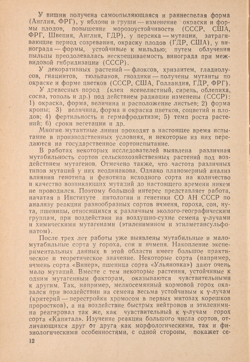 y вишни получена самоопыляющаяся и раннеспелая форма (Англия, ФРГ), у яблони и груши — изменение окраски и фор¬ мы плодов, повышение морозоустойчивости (СССР, США, ФРГ, Швеция, Англия, ГДР), у персика — мутации, затраги¬ вающие период созревания, окраску плодов (ГДР, США), у ви¬ нограда— формы, устойчивые к мильдью; путем облучения пыльцы преодолевалась нескрещиваемость винограда нри меж¬ видовой гибридизации (СССР). У декоративных растений — флоксов, хризантем, гладиолу¬ сов, гиацинтов, тюльпанов, гвоздики — получены мутанты по окраске и форме цветков (СССР, США, Голландия, ГДР, ФРГ). У древесных пород (клен ясенелистный, сирень, облепиха, сосна, тополь и др.) под действием радиации изменены (СССР): 1) окраска, форма, величина и расположение листьев; 2) форма кроны; 3) величина, форма и окраска цветков, соцветий и пло¬ дов; 4) фертильность и гермафродитизм; 5) темп роста расте¬ ний; 6) сроки вегетации и др. Многие мутантные линии проходят в настоящее время испы¬ тание в производственных условиях, и некоторые из них пере¬ даются на государственное сортоиспытание. В работах некоторых исследователей выявлена различная мутабиль'ность сортов сельскохозяйственных растений под воз¬ действием мутагенов. Отмечено также, что частота различных типов мутаций у них неодинакова. Однако планомерный анализ влияния генотипа и фенотипа исходного сорта на количество и качество возникающих мутаций до настоящего времени никем не проводился. Поэтому большой интерес представляет работа, начатая в Институте цитологии и генетики СО АН СССР по анализу реакции разнообразных сортов ячменя, гороха, сои, ну¬ та, пшеницы, относящихся к различным эколого-географическим группам, при воздействии на воздушно-сухие семена улучами и химическими мутагенами (этиленимином и этилметансульфо- натом). После трех лет работы уже выявлены мутабильные и мало- мутабильные сорта у гороха, сои и ячменя. Накопление экспе¬ риментальных данных в этой области имеет большое практи¬ ческое и теоретическое значение. Некоторые сорта (например, ячмень сорта «Винер», пшеница сорта «Ульяновка») дают очень мало мутаций. Вместе с тем некоторые растения, устойчивые к одним мутагенным факторам, оказываются чувствительными к другим. Так, например, мелкосемянный кормовой горох ока¬ зался при воздействии на семена весьма устойчивым к у-лучам (критерий — перестройки хромосом в первых митозах корешков проростков), а на воздействие быстрых нейтронов и этиленими- на реагировал так же, как чувствительный к у-лучам горох сорта «Капитал». Изучение реакции большого числа сортов, от¬ личающихся друг От друга как морфологическими, так и фи¬ зиологическими особенностями, с одной стороны, покажет се- 12
