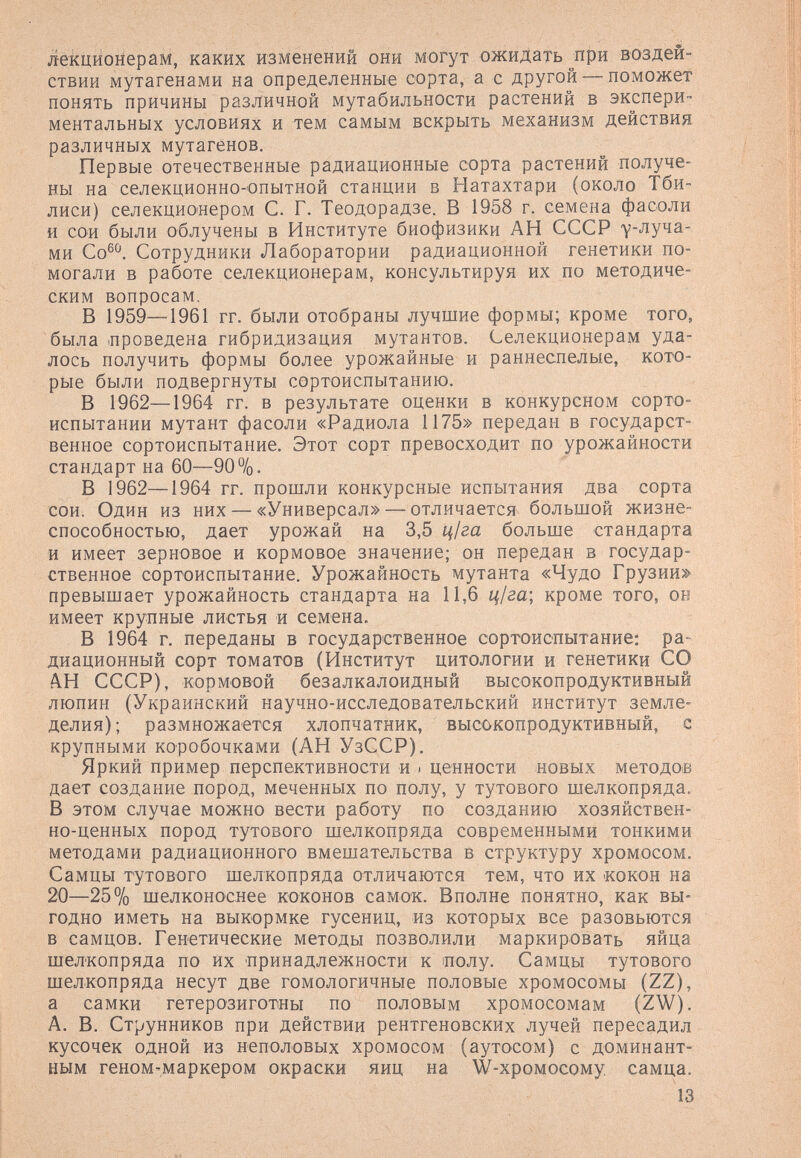 лекционерам, каких изменений они могут ожидать при воздей¬ ствии мутагенами на определенные сорта, а с другой — поможет понять причины различной мутабильности растений в экспери¬ ментальных условиях и тем самым вскрыть механизм действия различных мутагенов. Первые отечественные радиационные сорта растений получе¬ ны на селекционно-опытной станции в Натахтари (около Тби¬ лиси) селекционером С. Г. Теодорадзе. В 1958 г. семена фасоли и сои были облучены в Институте биофизики АН СССР у-^уча- ми Со®^ Сотрудники Лаборатории радиационной генетики по¬ могали в работе селекционерам, консультируя их по методиче¬ ским вопросам. В 1959—1961 гг. были отобраны лучшие формы; кроме того, была .проведена гибридизация мутантов. Селекционерам уда¬ лось получить формы более урожайные и раннеспелые, кото¬ рые были подвергнуты сортоиспытанию. В 1962—1964 гг. в результате оценки в конкурсном сорто¬ испытании мутант фасоли «Радиола 1175» передан в государст¬ венное сортоиспытание. Этот сорт превосходит по урожайности стандарт на 60—90%. В 1962—1964 гг. прошли конкурсные испытания два сорта сои. Один из них — «Универсал» — отличается большой жизне¬ способностью, дает урожай на 2>,Ъ ц1га больше стандарта и имеет зерновое и кормовое значение; он передан в государ¬ ственное сортоиспытание. Урожайность мутанта «Чудо Грузии» превышает урожайность стандарта на 11,6 ц1га\ кроме того, он имеет крупные листья и семена. В 1964 г. переданы в государственное сортоиспытание: ра- диационный сорт томатов (Институт цитологии и генетики СО А.Н СССР), кормовой безалкалоидный высокопродуктивный люпин (Украинский научно-исследовательский институт земле¬ делия); размножается хлопчатник, высокопродуктивный, с крупными коробочками (АН УзССР). Яркий пример перспективности и ■ ценности новых методов дает создание пород, меченных по полу, у тутового шелкопряда. В этом случае можно вести работу по созданию хозяйствен¬ но-ценных пород тутового шелкопряда современными тонкими методами радиационного вмешательства в структуру хромосом. Самцы тутового шелкопряда отличаются тем, что их кокон на 20—25% шелконоснее коконов самок. Вполне понятно, как вы¬ годно иметь на выкормке гусениц, из которых все разовьются в самцов. Генетические методы позволили маркировать яйца шелкопряда по их принадлежности к полу. Самцы тутового шелкопряда несут две гомологичные половые хромосомы (ZZ), а самки гетерозиготны по половым хромосомам (ZW). А. В. Струнников при действии рентгеновских лучей пересадил кусочек одной из неполовых хромосом (аутосом) с доминант¬ ным геном-маркером окраски яиц на W-хромосому. самца. 13