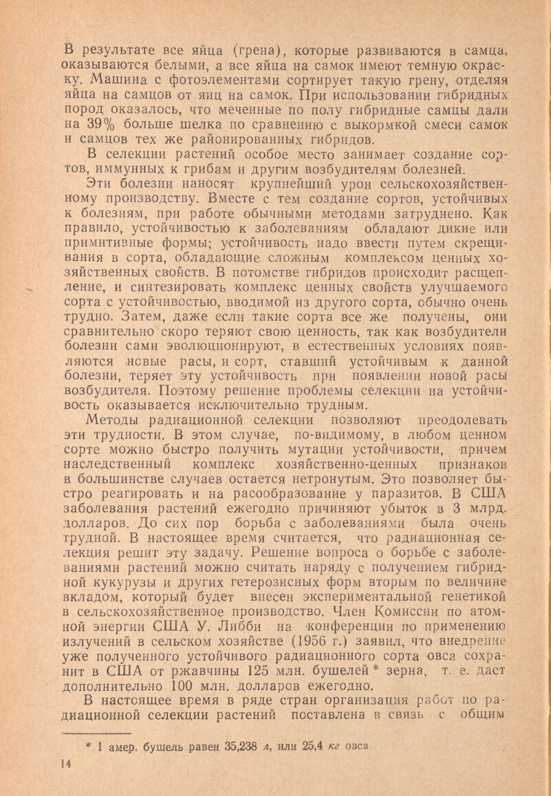 в результате все яйца (грена), которые развиваются в самЦа, оказываются белыми, а все яйца на самок имеют темную окрас¬ ку. Машина с фотоэлементами сортирует такую грену, отделяя яйца на самцов от яиц на самок. При использовании гибридных пород оказалось, что меченные по полу гибридные самцы дали на 39% больше шелка по сравнению с выкормкой смеси самок и самцов тех же районированных гибридов. В селекции растений особое место занимает создание сор¬ тов, иммунных к грибам и другим возбудителям болезней. Эти болезни наносят крупнейший урон сельскохозяйствен¬ ному производству. Вместе с тем создание сортов, устойчивых к болезням, при работе обычными методами затруднено. Как правило, устойчивостью к заболеваниям обладают дикие или примитивные формы; устойчивость надо ввести путем скрещи¬ вания в сорта, обладающие сложным комплексом ценных хо¬ зяйственных свойств. В потомстве гибридов происходит расщеп¬ ление, и синтезировать комплекс ценных свойств улучшаемого сорта с устойчивостью, вводимой из другого сорта, обычно очень трудно. Затем, даже если такие сорта все же получены, они сравнительно скоро теряют свою ценность, так как возбудители болезни сами эволюционируют, в естественных условиях появ¬ ляются .новые расы, и сорт, ставший устойчивым .к данной болезни, теряет эту устойчивость при появлении новой расы возбудителя. Поэтому решение проблемы селекции на устойчи¬ вость оказывается исключительно трудным. Методы радиационной селекции позволяют преодолевать эти трудности. В этом случае, по-видимому, в любом ценном сорте можно быстро получить мутации устойчивости, причем наследственный комплекс хозяйственно-ценных признаков в большинстве случаев остается нетронутым. Это позволяет бы¬ стро реагировать и на расообразование у паразитов. В США заболевания растений ежегодно причиняют убыток в 3 млрд. долларов. До сих пор борьба с заболеваниями была очень трудной. В настоящее время считается, что радиационная се¬ лекция решит эту задачу. Решение вопроса о борьбе с заболе¬ ваниями растений можно считать наряду с получением гибрид¬ ной кукурузы и других гетерозисных форм вторым по величине вкладом, который будет внесен экспериментальной генетикой в сельскохозяйственное производство. Член Комиссии по атом¬ ной энергии США У. Либби на конференции по применению излучений в сельском хозяйстве (1956 г.) заявил, что внедрение уже полученного устойчивого радиационного сорта овса сохра¬ нит в США от ржавчины 125 млн. бушелей* зерна, т. е. даст дополнительно 100 млн. долларов ежегодно. В настоящее время в ряде стран организация работ по ра¬ диационной селекции растений поставлена в связь с общим * 1 амер. бушель равен 35,238 л, или 25,4 кг овса 14