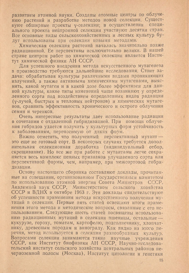 развитием атомиой науки. Созданы атомные центры по облуче¬ нию растений и разработке методов новой селекции. Сущест¬ вуют обширные проекты ^-селекции; в осуществлении специ¬ ального проекта нейтронной селекции участвуют десятки стран. Все основные виды сельскохозяйственных и лесных культур бу¬ дут использованы при селекции новыми методам». Химическая селекция растений началась значительно позже радиационной. Ее перспективы исключительно велики. В нашей стране центром работ по химической селекции является Инсти¬ тут химической физики АН СССР. Для успешного внедрения метода искусственного мутагенеза в производство требуются дальнейшие исследования. Стоит за¬ дача: обрабатывая культуры различными вр1дами проникающих излучений, а также активными химическими мутагенами, выяс¬ нить, какой мутаген и в какой дозе более эффективен для дан¬ ной культуры, какие типы изменений чаще возникают, у опреде¬ ленного сорта под воздействием определенных видов радиации (у-лучей, быстрых и тепловых нейтронов) и химических мутаге¬ нов, сравнить эффективность хронического и острого облучения семян и черенков. Очень интересные результаты дает использование радиации в сочетании с отдаленной гибридизацией. При помощи облуче¬ ния гибридов удается получить у культурных форм устойчивость к заболеваниям, переносимую от диких форм. Важно отметить, что полученный перспективный мутант — это еще не готовый сорт. В некоторых случаях требуется допол¬ нительная селекционная доработка (индивидуальный отбор, скрещивание). Но все же при работе с мутантами легче сохра¬ няется весь комплекс ценных признаков улучшаемого сорта или перспективной формы, чем, например, при межсортовой гибри¬ дизации. Основу настоящего сборника составляют доклады, прочитан¬ ные на совещании, организованном Государственным комитетом ПО использованию атомной энергии Совета Министров СССР, Академией наук СССР, Министерством сельского хозяйства СССР и ВДНХ в октябре 1963 г. Эти доклады свидетельствуют об успешности применения метода искусственного получения му¬ таций в селекции. Первые пять статей освещают итоги приме¬ нения этого метода и методические вопросы, связанные с его ис¬ пользованием. Следующие .шесть статей посвящены использова¬ нию радиационных мутаций в селекции пшеницы, остальные — кукурузе, гороху, томатам, картофелю, подсолнечнику, хлопчат¬ нику, древесным породам и винограду. Как видно из этого пе¬ речня, метод используется в селекции разнообразных культур. Вопросами селекции занимаются такие научные учреждения СССР, как Институт биофизики АН СССР, Научно-исследова¬ тельский институт сельского хозяйства центральных районов не¬ черноземной полосы (Москва), Институт цитологии и генетики 15