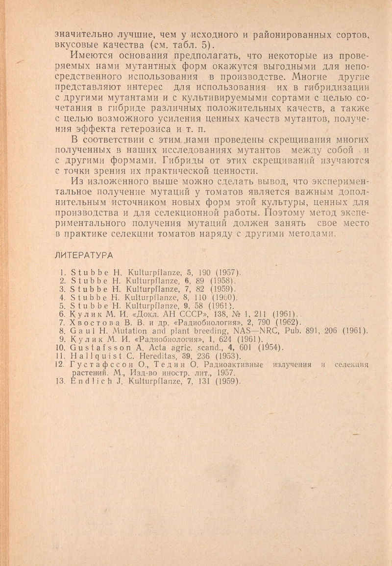 значительно лучшие, чем у исходного и районированных сортов, вкусовые качества (см. табл. 5). Имеются основания предполагать, что некоторые из прове¬ ряемых нами мутантных форм окажутся выгодными для непо¬ средственного использования в производстве. Многие другие представляют интерес для использования их в гибридизации с другими мутантами и с культивируемыми сортами с целью со¬ четания в гибриде различных положительных качеств, а также с целью возможного усиления ценных качеств мутантов, получе¬ ния эффекта гетерозиса и т. п. В соответствии с этим. jîaMH проведены скрещивания многих полученных в наших исследованиях мутантов между собой . и с другими формами. Гибриды от этих скрещиваний изучаются с точки зрения их практической ценности. Из изложенного выше можно сделать вывод, что эксперимен¬ тальное получение мутаций у томатов является важным допол¬ нительным источником новых форм этой культуры, ценных для производства и для селекционной работы. Поэтому метод экспе¬ риментального получения мутаций должен занять свое место в практике селекции томатов наряду с другими методами. ЛИТЕРАТУРА 1. S tub be H. Kulturpflanze, 5, 190 (1957). ■ ' ' 2. S tub be H. Kulturpflanze, 6, 89 (1958). 3. S tub be H. Kulturpflanze, 7, 82 (1959). 4. S tub be H. Kulturpflanze, 8, 110 (1960). 5. S tub be H. Kulturpflanze, 9, 58 (196!). 6. Кулик M. И. «Докл. АН СССР», 138, № 1, 211 (1961).. 7. Хвостов а В. В. и др. «Радиобиология», 2, 790 (1962). 8. Gaul H. Mutation and plant breeding, NAS—NRC, Pub. 891, 206 (1961). 9. Кулик M. И. «Радиобиология», 1, 624 (1961). 10. Gustaîsson А. Acta agrie, scand., 4, 601 (1954). 11. Hallquist С. Hereditas, 39, 236 (1953). 12. Густа фссон О., Те дин О. Радиоактивные излучения и селекция растений. М,, Изд-во иностр. лит., 1957. 13. Endlich J. Kulturpflanze, 7, 131 (1959).