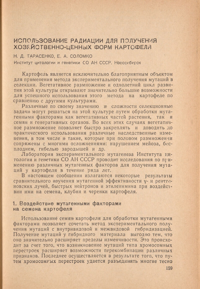 ИСПОЛЬЗОВАНИЕ РАДИАЦИИ ДЛЯ ПОЛУЧЕНИЯ ХОЗЯЙСТВЕННО-ЦЕННЫХ ФОРМ КАРТОФЕЛЯ H. д. ТАРАСЕНКО, Е. А. СОЛОМКО Институт цитологии и генетики СО АН СССР. Новосибирск Картофель является исключительно благоприятным объектом для примеиения метода экспериментального получения мутаций в селекции. Вегетативное размножение и однолетний цикл разви¬ тия этой культуры открывают змачительно большие возможности для успешного использования этого метода на картофеле по сравнению с другими культурами. Различные по своему значению » сложности селекционный задачи могут решаться на этой культуре .путем обработки мута¬ генными факторами как вегетативных частей растения, так и семян и генеративных органов. Во всех этих случаях вегетатив¬ ное размножение позволяет быстро закреплять и доводить до практического использования различные васледственные изме¬ нения, в том числе и такие, которые при половом размножении сопряжены с многими осложнениями: нарушением мейоза, 6i;c- плодием, гибелью зародышей и др. Лаборатория экспериментального мутагенеза Института ци¬ тологии и генетики СО АН СССР проводит исследования по П1'И- менению различных мутагенных факторов для получения мута¬ ций у картофеля в течение ряда лет. В настоящем сообщении излагаются некоторые результаты сравнительного ивучения мутагенной эффективности у- и рентп^- новских лучей, быстрых нейтронов и этиленимина при воздейст' ВИИ ими на семена, клубни и черенки картофеля. I. Воздействие мутагенными факторами на семена картофеля Использованиё семя» картофеля для обработки мутагенными факторами позволяет сочетать метод экспериментального полу¬ чения мутаций с внутривидовой и межвидовой гибридизацией. Получение мутаций у гибридного материала выгодно тем, что оно значительно расширяет пределы изменчивости. Это происхо¬ дит за счет того, что возникновение мутаций типа хромосомных перестроек расширяет возможности перекомбинации различных признаков. Последнее осуществляется в результате того, что пу¬ тем хромосомных перестроек удается разъединять многие тесно 159