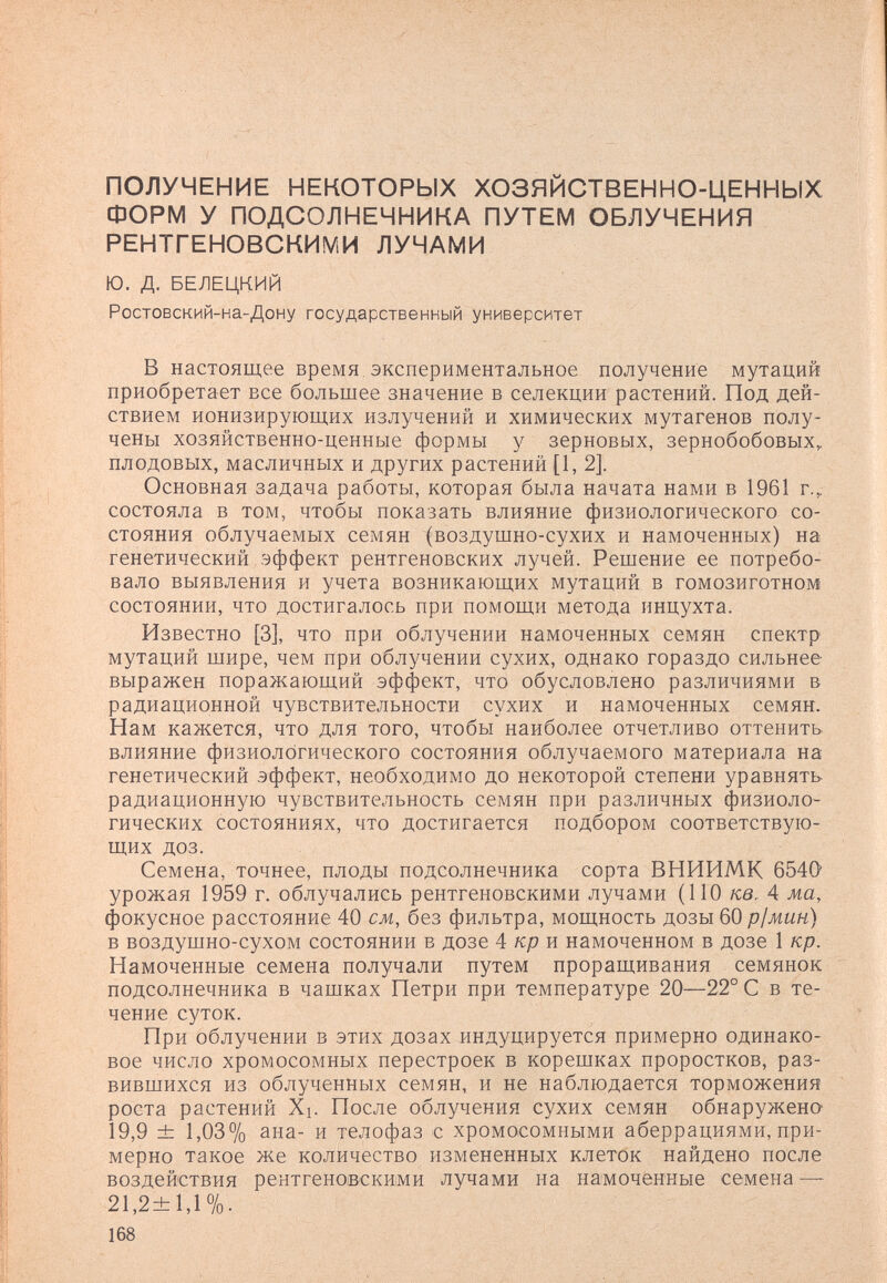 ПОЛУЧЕНИЕ НЕКОТОРЫХ ХОЗЯЙСТВЕННО-ЦЕННЫХ ФОРМ У ПОДСОЛНЕЧНИКА ПУТЕМ ОБЛУЧЕНИЯ РЕНТГЕНОВСКИМИ ЛУЧАМИ Ю. д. БЕЛЕЦКИЙ Ростовский-на-Дону государственный университет В настоящее время, экспериментальное получение мутаций приобретает все большее значение в селекции растений. Под дей¬ ствием ионизирующих излучений и химических мутагенов полу¬ чены хозяйственно-ценные формы у зерновых, зернобобовых,, плодовых, масличных и других растений [1, 2]. Основная задача работы, которая была начата нами в 1961 г., состояла в том, чтобы показать влияние физиологического со¬ стояния облучаемых семян (воздушно-сухих и намоченных) на генетический эффект рентгеновских лучей. Решение ее потребо¬ вало выявления и учета возникающих мутаций в гомозиготном состоянии, что достигалось при помощи метода инцухта. Известно [3], что при облучении намоченных семян спектр мутаций шире, чем при облучении сухих, однако гораздо сильнее выражен поражающий эффект, что обусловлено различиями в радиационной чувствительности сухих и намоченных семян. Нам кажется, что для того, чтобы наиболее отчетливо оттенить влияние физиологического состояния облучаемого материала на генетический эффект, необходимо до некоторой степени уравнять радиационную чувствительность семян при различных физиоло¬ гических состояниях, что достигается подбором соответствую¬ щих доз. Семена, точнее, плоды подсолнечника сорта ВНИИМК 6540 урожая 1959 г. облучались рентгеновскими лучами (110 кв. 4 ма, фокусное расстояние 40 см, без фильтра, мощность дозы 60 р1мин) в воздушно-сухом состоянии в дозе 4 кр я намоченном в дозе 1 кр. Намоченные семена получали путем проращивания семянок подсолнечника в чашках Петри при температуре 20—22° С в те¬ чение суток. При облучении в этих дозах индуцируется примерно одинако¬ вое число хромосомных перестроек в корешках проростков, раз¬ вившихся из облученных семян, и не наблюдается торможения роста растений Хь После облучения сухих семян обнаружено' 19,9 ± 1,03% ана- и телофаз с хромосомными аберрациями, при¬ мерно такое же количество измененных клеток найдено после воздействия рентгеновскими лучами на намоченные семена — 21,2+1,1%. 168