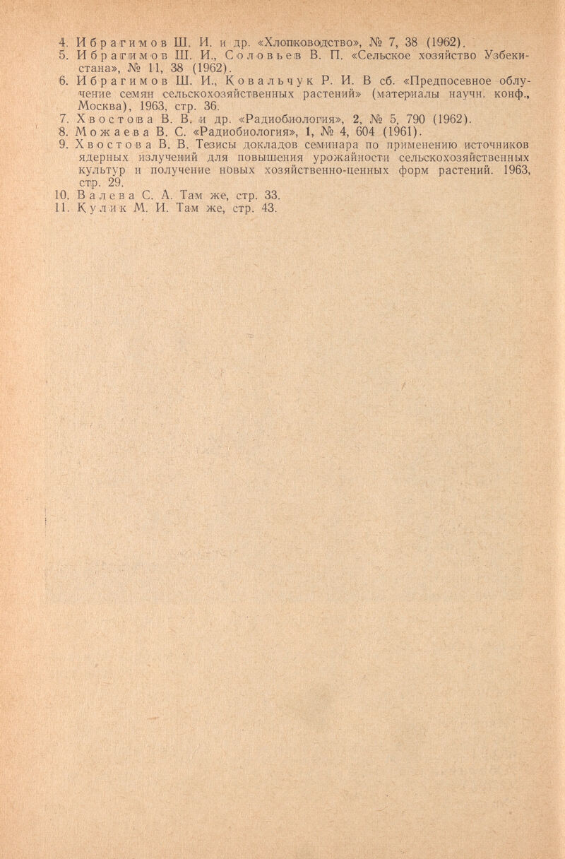 4. Ибрагимов Ш. И. и др. «Хлопковощство», № 7, 38 (Ю'бй). 5. Ибрагимов Ш. И., Соловьев В. П. «Сельское хозяйство Узбеки¬ стана», № 11, 38 (1962). 6. Ибрагимов Ш. И., К о в а л ь ч у к Р. И. В сб. «Предпосевное облу¬ чение С0мя:н сельскохозяйственных растений» (материалы научн. конф., Москва), 1963, стр. 36. 7. Хвостов а В. В. и др. «Радиобиология», 2, № 5, 790 (1962). 8. Можаева В. С. «Радиобиология», 1, № 4, 604 (1961). 9. Хвостов а В. В. Тезисы докладов семинара по применению источников ядерных излучений для повыШ|ения урожайности сельскохозяйственных культур и получение нОвых хозяйственно-ценных форм растений. 1963, стр. 29. 10. В а лева С. А. Там же, стр. 33. 11. Кулик М. И. Там же, стр. 43.