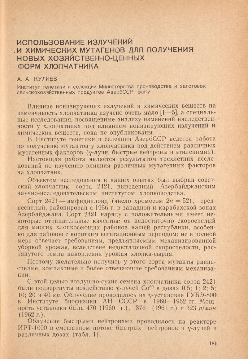 ИСПОЛЬЗОВАНИЕ ИЗЛУЧЕНИЙ .И ХИМИЧЕСКИХ МУТАГЕНОВ ДЛЯ ПОЛУЧЕНИЯ НОВЫХ ХОЗЯЙСТВЕННО-ЦЕННЫХ ФОРМ ХЛОПЧАТНИКА А. А. КУЛИЕВ Институт генетики и селекции Министерства производства и заготовок сельскохозяйственных продуктов АзербССР, Баку Влияние ионизирующих излучений и химических веществ на изменчивость хлопчатника изучено очень мало [1—5], а специаль¬ ные исследования, посвященные анализу изменений наследствен¬ ности у хлопчатника под влиянием ионизирующих излучений и химических веществ, пока не опубликованы. В Институте генетики, и селекции АзербССР ведется работа по получению мутантов у хлопчатника под действием различных, мутагенных факторов (у-лучи, быстрые нейтроны и этиленимин). Настоящая работа является результатом трехлетних иссле¬ дований по изучению влияния различных мутагенных факторов на хлопчатник. Объектом исследования в наших опытах был выбран совет¬ ский хлопчатник сорта 2421, выведенный Азербайджанским научно-исследовательским институтом хлопководства. Сорт 2421 — амфидиплоид (число хромосом 2п = Ъ2), сред¬ неспелый, районирован с 1956 г. в западной и карабахской зонах: Азербайджана. Сорт 2421 наряду с положительными имеет не¬ которые отрицательные качества; он недостаточно скороспелый для многих хлопкосеющих районов нашей республики, особен¬ но для районов с коротким вегетационным периодом; не в полной мере отвечает требованиям, предъявляемым механизированной уборкой урожая, вследствие недостаточной скороспелости, рас-< тянутого темпа накопления урожая хлопка-сырца. Поэтому желательно получить у этого сорта мутанты ранне¬ спелые, компактные и более отвечающие требованиям механиза¬ ции. С этой целью воздушно-сухие семена хлопчатника сорта 2421 были подвергнуты воздействию у-лучей Со®° в дозах 0,5; 1; 2; 5; 10; 20 и 40 кр. Облучение проводилось на 7-установ,ке ГУБЭ-800' в Институте биофизики АН СССР в 1960—1962 гг. Мощ¬ ность установки была 470 (1960 г.), 376 (1961 г.) и 323 р1мин (1962 г.). Облучение быстрыми нейтронами проводилось на реакторе ИРТ-1000 в смешанном потоке быстрых нейтронов и у-лучей в различных дозах (табл. 1). 181