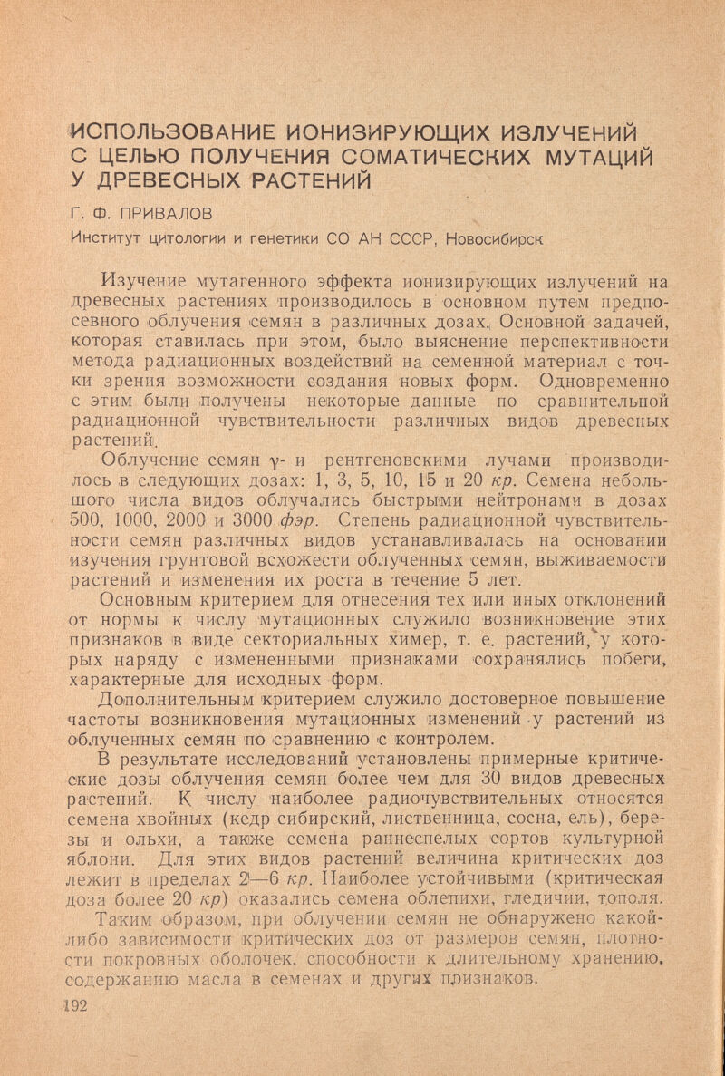 ИСПОЛЬЗОВАНИЕ ИОНИЗИРУЮЩИХ ИЗЛУЧЕНИЙ С ЦЕЛЬЮ ПОЛУЧЕНИЯ СОМАТИЧЕСКИХ МУТАЦИЙ У ДРЕВЕСНЫХ РАСТЕНИЙ Г. Ф. ПРИВАЛОВ Институт цитологии и генетики СО АН СССР, Новосибирск Изучение мутагенного эффекта ионизирующих излучений на древесных растениях 'производилось в основном путем предпо¬ севного облучения семян в различных дозах.. Основной задачей, которая ставилась при этом, было выяснение перспективно'сти метода радиационных воздействий на семенной материал с точ¬ ки зрения возможности создания новых форм. Одновременно с этим были ¡получены некоторые данные по сравнительной радиационной чувствительности различных видов древесных растений. Облучение семян у- и рентгеновскими лучами производи¬ лось в следующих дозах: 1, 3, 5, 10, Г5 и 20 кр. Семена неболь¬ шого числа видов облучались быстрыми нейтронами в дозах 500, 1000, 2000 и 3000 фэр. Степень радиационной чувствитель¬ ности семян различных видов устанавливалась на основании изучения грунтовой всхожести облученных семян, выживаемости растений и изменения их роста в течение 5 лет. Основным критерием для отнесения тех или иных отклонений от нормы к числу мутационных служило возникновение этих признаков в (Виде секториальных химер, т. е. растений,''у кото¬ рых наряду с измененными признаками сохранялис^> побеги» характерные для исходных форм. Дополнительным критерием служило достоверное повышение частоты возникновения мутационных изменений -у растений из облученных семян по сравнению с контролем. В результате исследований установлены примерные критиче¬ ские дозы облучения семян более чем для 30 видов древесных растений. К числу 'наиболее радиочувствительных относятся семена хвойных (кедр сибирский, лиственница, сосна, ель), бере¬ зы 'И ольхи, а таиже семена раннеспелых 'сортов культурной яблони. Для этих видов растений величина критических доз лежит в пределах 2—6 кр. Наиболее устойчивыми (критическая доза более 20 кр) оказались семена облепихи, гледичии, тополя. Та'ким образоим, при облучении семян не обнаружено какой- либо зависимости критических доз от размеров семян, плотно¬ сти покровных оболочек, способности к длительному хранению, содержанию масла в семенах и других ¡признаков. 192