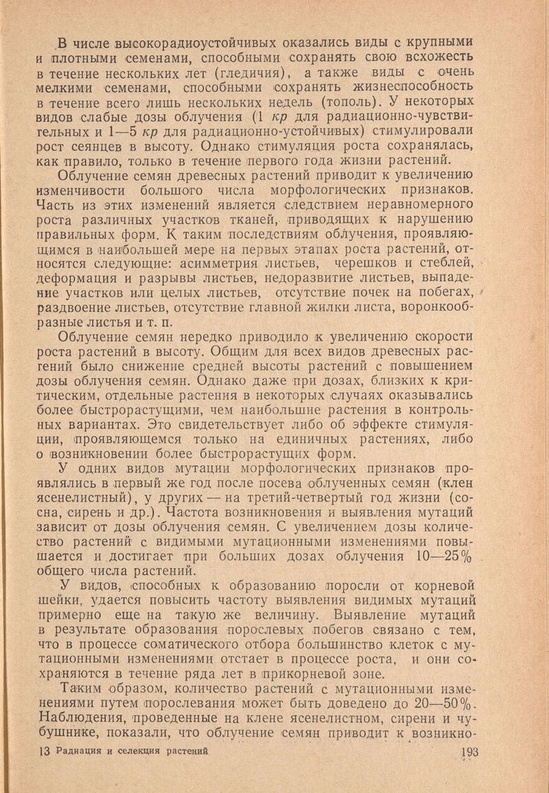 ,В числе вьюокорадиоустойчивых оказались виды с крупными и плотными 'Семенами, способными сохранять свою всхожесть в течение нескольких лет (гледичия), а также виды с очень мелкими семенами, способными сохранять жизнеспособность в течение всего лишь нескольких недель (тополь). У некоторых видов слабые дозы облучения (1 кр для радиационно-чувстви- гельных и 1—5 кр для радиационно-устойчивых) стимулировали рост сеянцев в высоту. Однако стимуляция роста сохранялась, как 'Правило, только в течение первого года жизни растений. Облучение семян древесных растений приводит к увеличению изменчивости большого числа морфологических признаков. Часть из этих изменений является следствием неравномерного роста различных участков тканей, приводящих к нарушению правильных форм. К таким 'последствиям облучения, проявляю¬ щимся в наибольшей мере на первых этапах роста растений, от¬ носятся следующие: асимметрия листьев, черешков и стеблей, деформация и разрывы листьев, недоразвитие листьев, выпаде¬ ние участков или целых листьев, отсутствие почек на побегах, раздвоение листьев, отсутствие главной жилки листа, воронкооб¬ разные листья и т. п. Облучение семян нередко приводило к увеличению скорости роста растений в высоту. Общим для всех видов древесных рас- гений было снижение средней высоты растений с повышением дозы облучения семян. Однако даже при дозах, близких к кри¬ тическим, отдельные растения в некоторых случаях оказывались более быстрорастущими, чем наибольшие растения в контроль¬ ных вариантах. Это свидетельствует либо об эффекте стимуля¬ ции, проявляющемся только на единичных растениях, либо о возникновении более быстрорастущих форм. У одних видов мутации морфолотических признаков про¬ являлись в первый же год после посева облученных семян (клен ясенелистный), у других — на третий-четвертый год жизни (со¬ сна, сирень и др.). Частота возникновения и выявления мутаций зависит от дозы облучения семян., С увеличением дозы количе¬ ство растений с видимыми мутационными изменениями повы¬ шается и достигает при больших дозах облучения 10—25% общего числа растений. У видов, способных к образованию поросли от корневой шейки, удается повысить частоту выявления видимых мутаций примерно еще на такую же величину. Выявление мутаций в результате образования порослевых побегов связано с тем, что в процессе соматического отбора большинство клеток с му¬ тационными изменениями отстает в процессе роста, и они со¬ храняются в течение ряда лет в прикорневой зоне. Таким образом, количество растений с мутационными изме¬ нениями путем порослевания может быть доведено до 20—50%. Наблюдения, проведенные на клене ясенелистном, сирени и чу¬ бушнике, показали, что облучение семян приводит к возникно- }3 Радиация и селекция растений 193