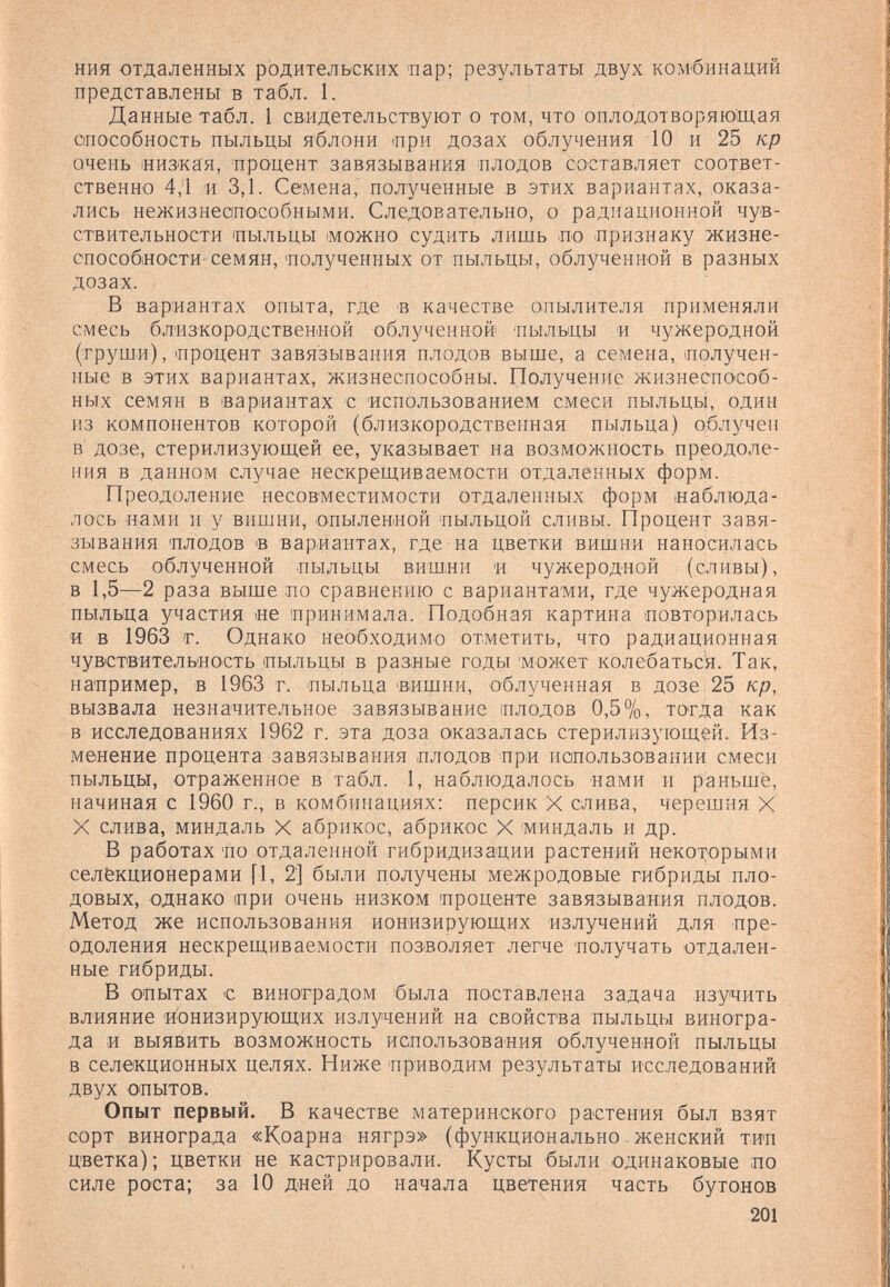 ния отдаленных родительских -пар; результаты двух комбинаций представлены в табл. 1. Данные табл. 1 свидетельствуют о том, что оплодотворяющая способность пыльцы яблони при дозах облучения 10 и 25 кр очень «из'кая, процент завязывания плодов составляет соответ¬ ственно 4,1 и 3,1. Семена, полученные в этих вариантах, оказа¬ лись нежизнеапособными. Следовательно, о радиационной чув¬ ствительности 'ПЫЛЬЦЫ можно судить лишь ло -признаку жизне- способиости-семян, 'полученных от пыльцы, облученной в разных дозах. В вариантах опыта, где 'В качестве опылителя применяли смесь близкородственной облученной 'пылыцы и чужеродной (труши), процент завязывания плодов выше, а семена, получен¬ ные в этих вариантах, жизнеспособны. Получение жизнеспособ¬ ных семян в вариантах с использованием смеси пыльцы, один из компонентов которой (близкородственная пыльца) облучен в' дозе, стерилизующей ее, указывает на возможность преодоле¬ ния в данном случае нескрещиваемости отдаленных форм. Преодоление несовместимости отдаленных форм ¡наблюда¬ лось нами и у вишни, опылениой пыльцой сливы. Процент завя¬ зывания плодов в вариантах, где на цветки вишни наносилась смесь облученной пыльцы вишии и чужеродной (сливы), в 1,5—2 раза выше по сравнению с вариантами, где чужеродная пыльца участия «е принимала. Подобная картина повторилась и в 1963 г. Однако необходимо отметить, что радиационная чувствительность пыльцы в разные годы 'может колебаться. Так, например, в 1963 г. пыльца 'Вишни, облученная в дозе 25 кр, вызвала незначительное завязывание плодов 0,5%, тогда как В исследованиях 1962 г. эта доза оказалась стерилизующей. Из¬ менение процента завязывания плодов при иапользовании смеси пыльцы, отраженное в табл. 1, наблюдалось нами и раньше, начиная с 1960 г., в комбинациях: персик X слива, черешня X X слива, миндаль X абрикос, абрикос X миндаль и др. В работах по отдаленной гибридизации растений некоторыми селекционерами [1, 2] были получены межродовые гибриды пло¬ довых, однако при очень низком проценте завязывания плодов. Метод же использования ионизирующих излучений для пре¬ одоления нескрещиваемости позволяет легче получать отдален¬ ные гибриды. В опытах с виноградом была поставлена задача изучить влияние ионизирующих излучений на свойства пыльцы виногра¬ да и выявить возможность использования облученной пыльцы в селекционных целях. Ниже приводим результаты исследований двух опытов. Опыт первый. В качестве материнского растения был взят сорт винограда «Коарна нягрэ» (функционально. женский тип цветка) ; цветки не кастрировали. Кусты были одинаковые по силе роста; за 10 дней до начала цветения часть бутонов 201