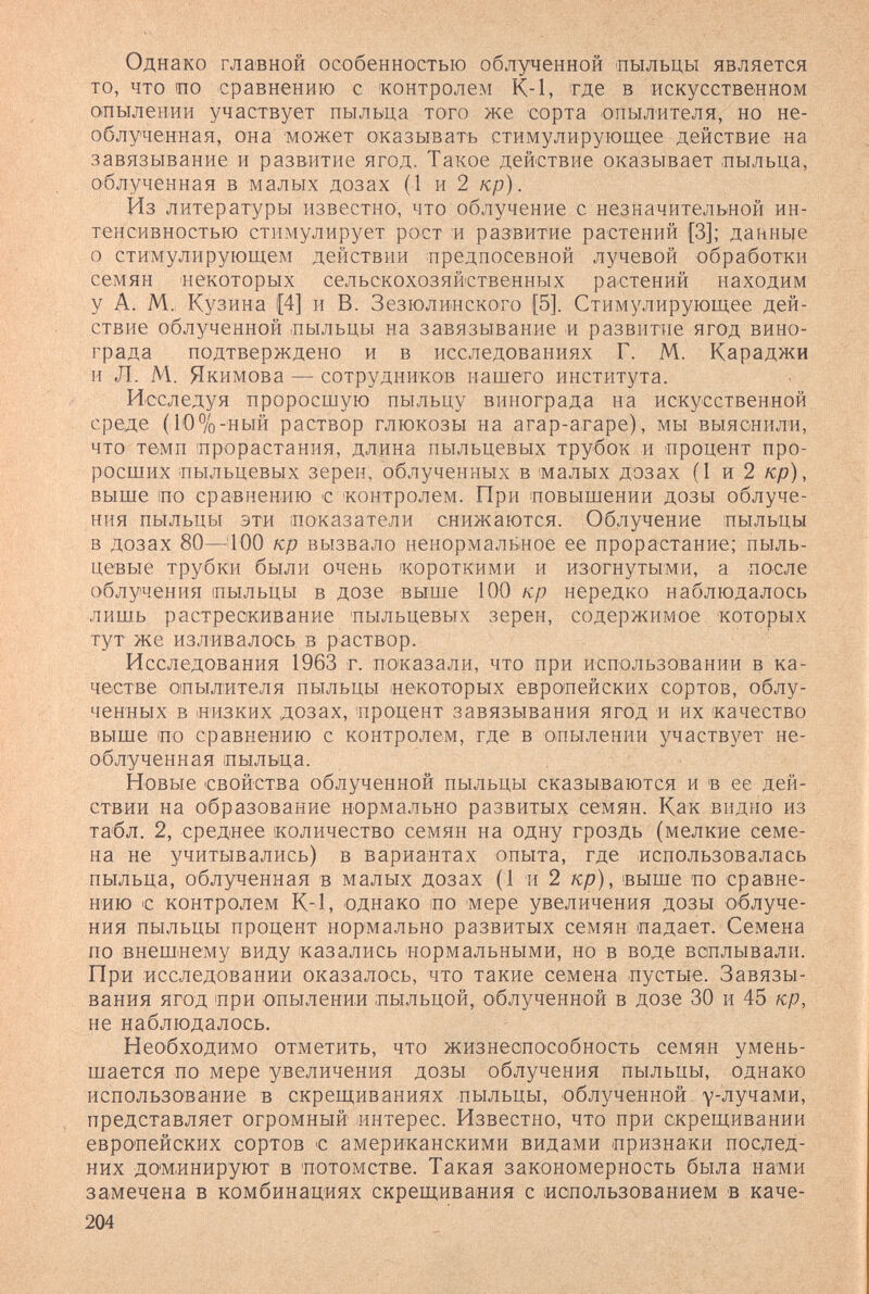 Однако главной особенностью облученной пыльцы является то, что по сравнению с 'контролем К-1, тде в искусственном опылении участвует пыльца того же сорта опылителя, но не- облученная, она может оказывать стимулирующее действие на завязывание и развитие ягод. Такое действие оказывает пыльца, облученная в малых дозах (1 и 2 кр). Из литературы известно, что облучение с незначительной ин¬ тенсивностью стимулирует рост :и развитие растений [3]; данные о стимулирующем действии предпосевной лучевой обработки семян некоторых сельскохозяйственных растений находим у А. М.: Кузина 1[4] и В. Зезюлинского (5]. Стимулирующее дей¬ ствие облученной пыльцы на завязывание и развитие ягод вино¬ града подтверждено и в исследованиях Г. М. Караджи и Л. М. Якимова — сотрудников нашего института. Исследуя проросшую пыльцу винограда на искусственной среде (10%-ный раствор глюкозы на агар-агаре), мы выяснили, что темп прорастания, длина пыльцевых трубок и процент про¬ росших пыльцевых зерен, облученных в малых дозах (1 и 2 кр), выше по сравнению € контролем. При повышении дозы облуче¬ ния пыльцы эти показатели снижаются. Облучение пыльцы в дозах 80—100 кр вызвало ненормальное ее прорастание; пыль¬ цевые трубки были очень ¡короткими и изогнутыми, а после облучения пыльцы в дозе выше 100 кр нередко наблюдалось лишь растрескивание пыльцевых зерен, содержимое которых тут же изливалось в раствор. ' Исследования 1963 г. показали, что при использовании в ка¬ честве опылителя пыльцы некоторых европейских сортов, облу¬ ченных в низких дозах, процент завязывания ягод и их качество выше по сравнению с контролем, где в опылении участвует не- облученная пыльца. Новые свойства облученной пыльцы сказываются и в ее дей¬ ствии на образование нормально развитых семян. Как видно из табл. 2, среднее количество семян на одну гроздь (мелкие семе¬ на не учитывались) в вариантах опыта, где использовалась пыльца, облученная в малых дозах (1 и 2 кр), выше по сравне¬ нию с контролем К-1, однако по мере увеличения дозы облуче¬ ния пыльцы процент нормально развитых семян падает. Семена по внешнему виду казались нормальными, но в воде всплывали. При исследовании оказалось, что такие семена пустые. Завязы¬ вания ягод при опылении пыльцой, облученной в дозе 30 и 45 кр, не наблюдалось. Необходимо отметить, что жизнеспособность семян умень¬ шается по мере увеличения дозы облучения пыльцы, однако использование в скрещиваниях пыльцы, облученной улучами, представляет огромный интерес. Известно, что при скрещивании европейских сортов с американскими видами признаки послед¬ них доминируют в потомстве. Такая закономерность была нами замечена в комбинациях скрещивания с иопользованием в каче- 204