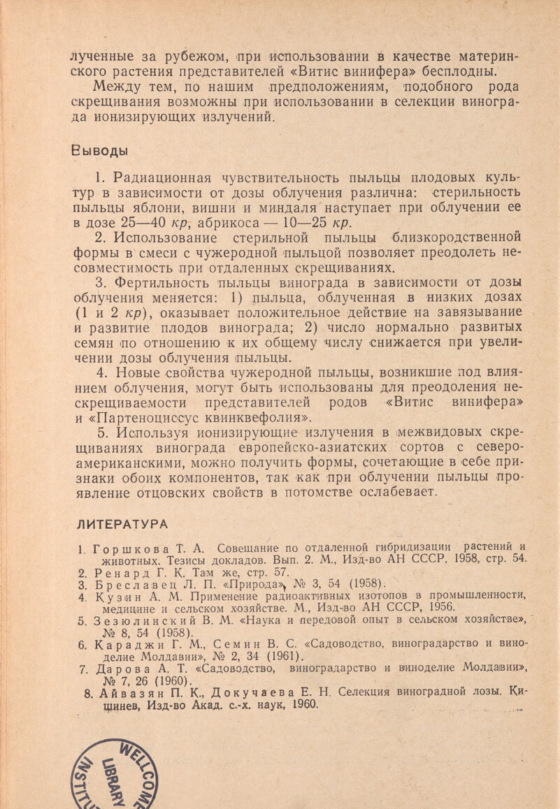 лученные за рубежом, при использовании в качестве материн¬ ского растения представителей «Витис винифера» бесплодны. Между тем, по нашим предположениям, 'подобного рода скрещивания возможны при 1ИОпользовании в селекции виногра¬ да ионизирующих излучений. 1. Радиационная чувствительность пыльцы плодовых куль¬ тур в зависимости от дозы облучения различна: стерильность пыльцы яблони, вишни и миндаля наступает при облучении ее в дозе 25—40 кр, абрикоса — 10—25 кр. 2. Использование стерильной пыльцы близкородственной формы в смеси с чужеродной пыльцой позволяет преодолеть не¬ совместимость при отдаленных скрещиваниях. 3. Фертильность 'пыльцы винограда в зависимости от дозы облучения меняется: 1) пыльца, облученная в низких дозах (1 и 2 кр), оказывает положительное действие на завязывание и развитие плодов винограда; 2) число нормально развитых семян ио отношению к их общему числу снижается при увели¬ чении дозы облучения пыльцы. 4. Новые свойства чужеродной пыльцы, возникшие под влия¬ нием облучения, могут быть использованы для преодоления не¬ скрещиваемости представителей родов «Витис винифера» и «Партеноциссус квинквефолия». 5. Используя ионизирующие излучения в межвидовых скре¬ щиваниях винограда европейско-азиатских сортов с северо¬ американскими, можно получить формы, сочетающие в себе при¬ знаки обоих компонентов, так как при облучении пыльцы про¬ явление отцовских свойств в потомстве ослабевает. ЛИТЕРАТУРА 1. Горшкова Т. А. Совещание по отдаленной гибридизации растении и животных. Тезисы докладов. Вып. 2. М., Изд-во АН СССР, 1958, стр. 54. 2. Р e и а р д Г. К. Там же, стр. 57. 3. Бреслаеец Л. П. «Природа», № 3, 54 (1958). 4. Кузин А. М. Применение радиоактивных изотопов в промышленности, медицине и сельском хозяйстве. М., Изд-ibo АН СССР, 1956. 5. Зезюлинский В. М. «Наука и передоеой опыт в сельском хозяйстве», № 8, 54 (1958). 6. Караджи Г. М., С e м и н В. С. «Садоводство, виноградарство и вино¬ делие Молдавии», № 2, 34 (1961). 7. Да ров а А. Т. «Садоводство, виноградарство и виноделие Молдавии», № 7, 26 (1960). 8, Айвазян П. К., Докучаева Е. Н. Селекция виноградной лозы. Ки- щинев, Изд-во Акад. с.-х. наук, 1960. Выводы