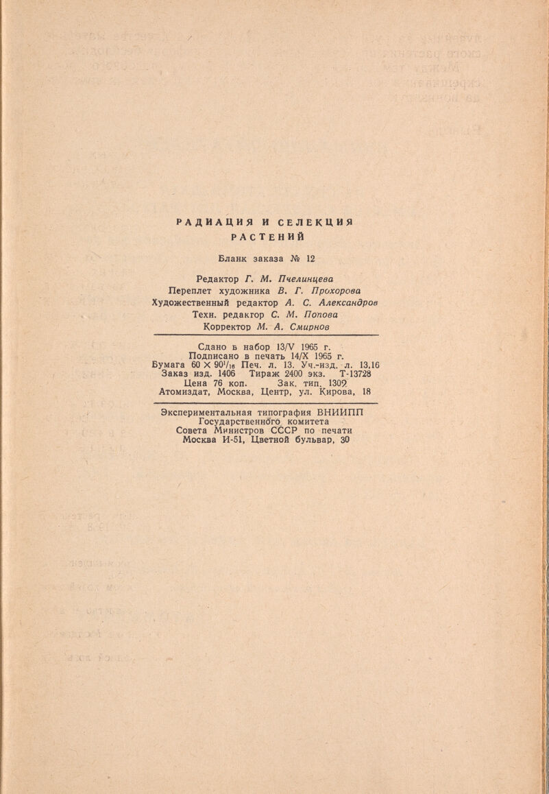 радиация и селекция растений й- ' / ^ r'-i' ^ - .'/■■ ; ■ ■■ Бланк заказа № 12 Редактор Г. М. Пчелинцева Переплет художника В. Г. Прохорова Художественный редактор А. С. Александров Техн. редактор С. Ai. Попова Корректор Ai. А. Смирнов Сдано Б набор 13/V 1965 г. Подписано в печать 14/Х 1965 г. Бумага 60 X 90Vie Печ. л. 13. Уч.-изд. л. 13,16 Заказ изд. 1406 Тираж 2400 экз. Т-13728 Цена 76 коп. Зак. тип. 1309 Атомиздат, Москва, Центр, ул. Кирова, 18 Экспериментальная типография ВНИИПП ГосударственнбгО комитета Совета Министров СССР по печати Москва И-51, Цветной бульвар, 30
