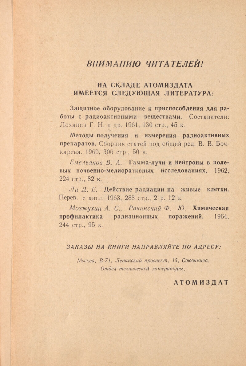 ВНИМАНИЮ ЧИТАТЕЛЕЙ! НА СКЛАДЕ АТОМИЗДАТА ИМЕЕТСЯ СЛЕДУЮЩАЯ ЛИТЕРАТУРА: Защитное оборудование и приспособления для ра¬ боты с радиоактивными веществами. Составители: Лоханин Г. Н. и др. 1961, 130 стр., 45 к. Методы получения и измерения радиоактивных препаратов. Сборник статей под оГш^ей ред. В. В. Боч¬ ка рева. 1960, 3,06 стр., 50 к. Емельянов В. А. Гамма-лучи и нейтроны в поле¬ вых почвенно-мелиоратмвных исследованиях. 1962, 224 стр., 82 к. Ли Д. Е. Действие радиации на живые клетки. Перев. с англ. 1963, 288 стр., 2 р. 12 к. Мозжухин А. е., Рачанский Ф. Ю. Химическая профилактика радиационных поражений. 1964, 244 стр., 95 к. ЗАКАЗЫ НА КНИГИ НАПРАВЛЯЙТЕ ПО АДРЕСУ: Москва, В-71, Ленинский проспект, 15, Союзкнига, Отдел технической литературы. АТОМИЗДАТ
