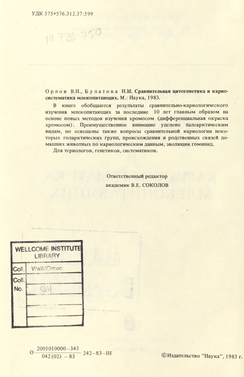 УДК 575+576.312.37:599 ,а I2(í Орлов В.Н., Булатова Н.Ш. Сравнительная цитогенетика и карио- систематика млекопитающих. М.; Наука, 1983. В книге обобщаются результаты сравнительно-кариологического изучения млекопитающих за последние 10 лет главным образом на основе новых методов изучения хромосом (дифференщ1альная окраска хромосом). Преимущественное внимание уделено палеарктическим видам, но освещены также вопросы сравнительной кариологии неко¬ торых голарктических групп, происхождения и родственных связей до¬ машних животных по кариологическим данным, эволюции гоминид. Для териологов, генетиков, систематиков. Ответственный редактор академик В.Е. СОКОЛОВ ^ 2001010000-343 042(02) - 83 242-83-111 ©Издательство Наука, 1983 г.