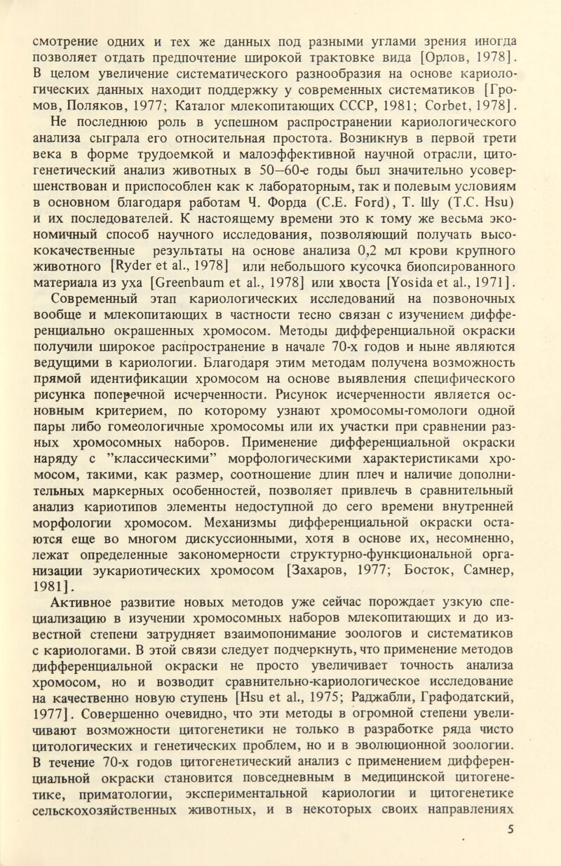 смотрение одних и тех же данных под разными углами зрения иногда позволяет отдать предпочтение широкой трактовке вида [Орлов, 1978]. В целом увеличение систематического разнообразия на основе кариоло- гических данных находит поддержку у современных систематиков [Гро¬ мов, Поляков, 1977; Каталог млекопитающих СССР, 1981; Corbet, 1978]. Не последнюю роль в успешном распространении кариологического анализа сыграла его относительная простота. Возникнув в первой трети века в форме трудоемкой и малоэффективной научной отрасли, цито- генетический анализ животных в 50—60-е годы был значительно усовер¬ шенствован и приспособлен как к лабораторным, так и полевым условиям в основном благодаря работам Ч. Форда (С.Е. Ford), Т. Шу (Т.С. Hsu) и их последователей. К настоящему времени это к тому же весьма эко¬ номичный способ научного исследования, позволяющий получать высо¬ кокачественные результаты на основе анализа 0,2 мл крови крупного животного [Ryder et al., 1978] или небольшого кусочка биопсированного материала из уха [Greenbaum et al., 1978] или хвоста [Yosida et al., 1971]. Современный этап кариологических исследований на позвоночных вообще и млекопитающих в частности тесно связан с изучением диффе¬ ренциально окрашенных хромосом. Методы дифференциальной окраски получили широкое распространение в начале 70-х годов и ныне являются ведущими в кариологии. Благодаря этим методам получена возможность прямой идентификации хромосом на основе выявления специфического рисунка поперечной исчерченности. Рисунок исчерченности является ос¬ новным критерием, по которому узнают хромосомы-гомологи одной пары либо гомеологичные хромосомы или их участки при сравнении раз¬ ных хромосомных наборов. Применение дифференциальной окраски наряду с классическими морфологическими характеристиками хро¬ мосом, такими, как размер, соотношение длин плеч и наличие дополни¬ тельных маркерных особенностей, позволяет привлечь в сравнительный анализ кариотипов элементы недоступной до сего времени внутренней морфологии хромосом. Механизмы дифференциальной окраски оста¬ ются еще во многом дискуссионными, хотя в основе их, несомненно, лежат определенные закономерности структурно-функциональной орга¬ низации эукариотических хромосом [Захаров, 1977; Восток, Самнер, 1981]. Активное развитие новых методов уже сейчас порождает узкую спе¬ циализацию в изучении хромосомных наборов млекопитающих и до из¬ вестной степени затрудняет взаимопонимание зоологов и систематиков с кариологами. В этой связи следует подчеркнуть, что применение методов дифференциальной окраски не просто увеличивает точность анализа хромосом, но и возводит сравнительно-кариологическое исследование на качественно новую ступень [Hsu et al., 1975; Раджабли, Графодатский, 1977]. Совершенно очевидно, что эти методы в огромной степени увели¬ чивают возможности цитогенетики не только в разработке ряда чисто цитологических и генетических проблем, но и в эволюционной зоологии. В течение 70-х годов цитогенетический анализ с применением дифферен¬ циальной окраски становится повседневным в медицинской цитогене- тике, приматологии, экспериментальной кариологии и цитогенетике сельскохозяйственных животных, и в некоторых своих направлениях 5