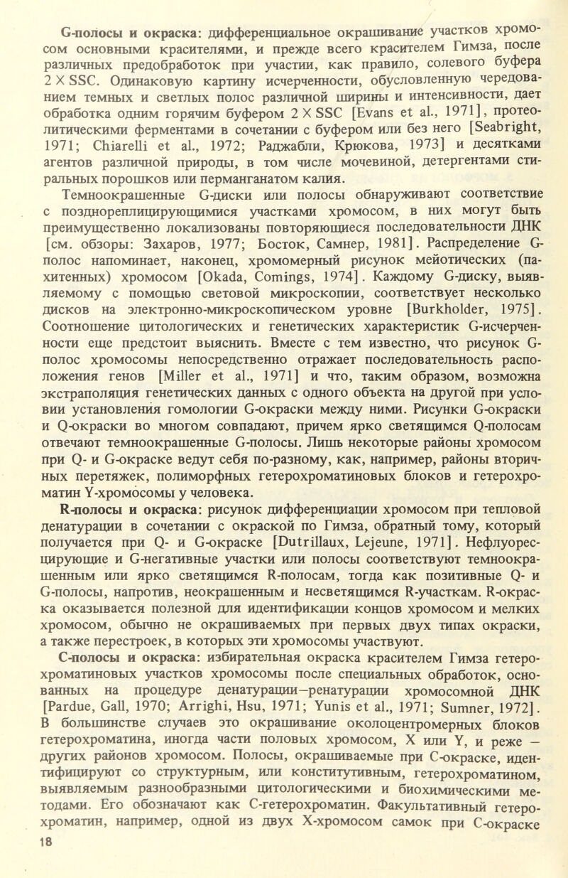 G-полосы и окраска; дифференциальное окрашивание участков хромо¬ сом основными красителями, и прежде всего красителем Гимза, после различных предобработок при участии, как правило, солевого буфера 2 X SSC. Одинаковую картину исчерченности, обусловленную чередова¬ нием темных и светлых полос различной ширины и интенсивности, дает обработка одним горячим буфером 2 X SSC [Evans et al., 1971], протео- литическими ферментами в сочетании с буфером или без него [Seabright, 1971; Chiarelli et al., 1972; Раджабли, Крюкова, 1973] и десятками агентов различной природы, в том числе мочевиной, детергентами сти¬ ральных порошков или перманганатом калия. Темноокрашенные G-диски или полосы обнаруживают соответствие с позднореплицирующимися участками хромосом, в них могут быть преимущественно локализованы повторяющиеся последовательности ДНК [см. обзоры: Захаров, 1977; Восток, Самнер, 1981]. Распределеше G- полос напоминает, наконец, хромомерный рисунок мейотических (па- хитенных) хромосом [Okada, Comings, 1974]. Каждому G-диску, выяв¬ ляемому с помощью световой микроскопии, соответствует несколько дисков на электронно-микроскопическом уровне [Burkholder, 1975]. Соотношение цитологических и генетических характеристик G-исчерчен- ности еще предстоит выяснить. Вместе с тем известно, что рисунок G- полос хромосомы непосредственно отражает последовательность распо¬ ложения генов [Miller et al,, 1971] и что, таким образом, возможна экстраполяция генетических данных с одного объекта на другой при усло¬ вии установления гомологии G-окраски между ними. Рисунки G-окраски и QoKpacKH во многом совпадают, причем ярко светящимся Q-полосам отвечают темноокрашенные G-полосы. Лишь некоторые районы хромосом при Q- и G-окраске ведут себя по-разному, как, например, районы вторич¬ ных перетяжек, полиморфных гетерохроматиновых блоков и гетерохро- матин Y-xpoMÒcoMbi у человека. Кчюлосы и окраска: рисунок дифференциации хромосом при тепловой денатурации в сочетании с окраской по Гимза, обратный тому, который получается при Q- и G-окраске [Dutrillaux, Lejeune, 1971], Нефлуорес- цирз^ощие и G-негативные участки или полосы соответствуют темноокра- шенным или ярко светящимся R-полосам, тогда как позитивные Q- и G-полосы, напротив, неокрашенным и несветящимся R-участкам. R-окрас- ка оказывается полезной для идентификации концов хромосом и мелких хромосом, обычно не окрашиваемых при первых двух типах окраски, а также перестроек, в которых эти хромосомы участвуют. С-полосы и окраска: избирательная окраска красителем Гимза гетеро¬ хроматиновых участков хромосомы после специальных обработок, осно¬ ванных на процедуре денатурации-ренатурации хромосомной ДНК [Pardue, Gall, 1970; Arrighi, Hsu, 1971; Yunis et al., 1971; Sumner, 1972]. В большинстве случаев это окрашивание околоцентромерных блоков гетерохроматина, иногда части половых хромосом, X или У, и реже — других районов хромосом. Полосы, окрашиваемые при С-окраске, иден¬ тифицируют со структурным, или конститутивным, гетерохроматином, выявляемым разнообразными цитологическими и биохимическими ме¬ тодами. Его обозначают как С-гетерохроматин. Факультативный гетеро- хроматин, например, одной из двух Х-хромосом самок при С-окраске 18