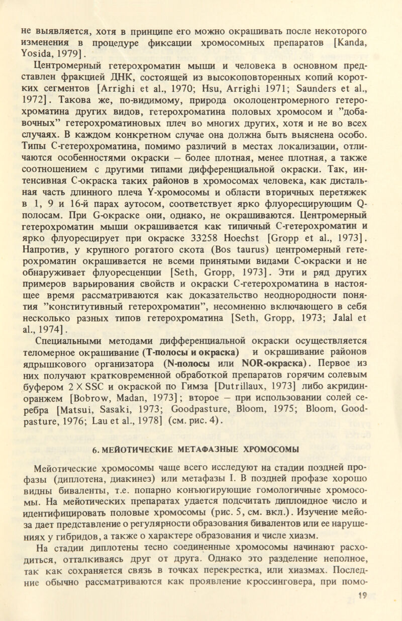 не выявляется, хотя в принципе его можно окрашивать после некоторого изменения в процедуре фиксации хромосомных препаратов [Kanda, Yosida, 1979]. Центромерный гетерохроматин мыши и человека в основном пред¬ ставлен фракцией ДНК, состоящей из высокоповторенных копий корот¬ ких сегментов [Arrighi et al., 1970; Hsu, Arrighi 1971; Saunders et al,, 1972]. Такова же, по-видимому, природа околоцентромерного гетеро- хроматина других видов, гетерохроматина половых хромосом и доба¬ вочных гетерохроматиновых плеч во многих других, хотя и не во всех случаях. В каждом конкретном случае она должна быть выяснена особо. Типы С-гетерохроматина, помимо различий в местах локализации, отли¬ чаются особенностями окраски — более плотная, менее плотная, а также соотношением с другими типами дифференциальной окраски. Так, ин¬ тенсивная Сюкраска таких районов в хромосомах человека, как дисталь- ная часть длинного плеча Y-хромосомы и области вторичных перетяжек в 1, 9 и 16-й парах аутосом, соответствует ярко флуоресцирующим Q- полосам. При G-окраске они, однако, не окрашиваются. Центромерный гетерохроматин мыши окрашивается как типичный С-гетерохроматин и ярко флуоресцирует при окраске 33258 Hoechst [Gropp et al., 1973]. Напротив, у крупного рогатого скота (Bos taurus) центромерный гете¬ рохроматин окрашивается не всеми принятыми видами С-окраски и не обнаруживает флуоресценции [Seth, Gropp, 1973]. Эти и ряд других примеров варьирования свойств и окраски С-гетерохроматина в настоя¬ щее время рассматриваются как доказательство неоднородности поня¬ тия конститутивный гетерохроматин, несомненно включающего в себя несколько разных типов гетерохроматина [Seth, Gropp, 1973; Jalal et al., 1974]. Специальными методами дифференциальной окраски осуществляется теломерное окрашиваше (Т-полосы и окраска) и окрашивание районов ядрышкового организатора (N-полосы или NOR-окраска). Первое из них получают кратковременной обработкой препаратов горячим солевым буфером 2 X SSC и окраской по Гимза [Dutrillaux, 1973] либо акридин- оранжем [Bobrow, Madan, 1973] ; второе - при использовании солей се¬ ребра [Matsui, Sasaki, 1973; Goodpasture, Bloom, 1975; Bloom, Good¬ pasture, 1976; Lau et al., 1978] (см. рис. 4). 6. МЕЙОТИЧЕСКИЕ МЕТАФАЗНЫЕ ХРОМОСОМЫ Мейотические хромосомы чаще всего исследуют на стадии поздней про¬ фазы (диплотена, диакинез) или метафазы I. В поздней профазе хорошо видны биваленты, т.е. попарно конъюгирующие гомологичные хромосо¬ мы. На мейотических препаратах удается подсчитать диплоидное число и идентифицировать половые хромосомы (рис. 5, см. вкл.). Изучение мейо- за дает представление о регулярности образования бивалентов или ее наруше¬ ниях у гибридов, а также о характере образования и числе хиазм. На стадии диплотены тесно соединенные хромосомы начинают расхо¬ диться, отталкиваясь друг от друга. Однако это разделение неполное, так как сохраняется связь в точках перекрестка, или хиазмах. Послед¬ ние обычно рассматриваются как проявление кроссинговера, при помо- 19