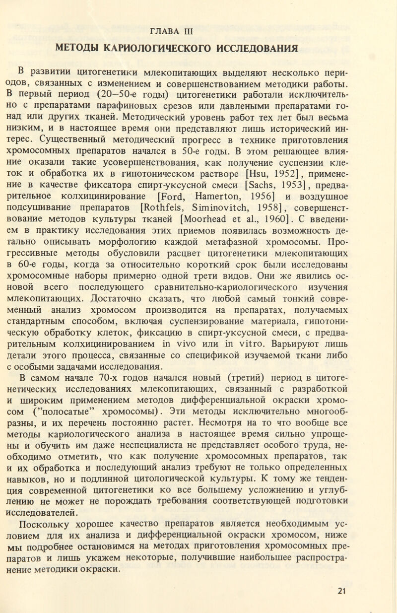 ГЛАВА III МЕТОДЫ КАРИОЛОГИЧЕСКОГО ИССЛЕДОВАНИЯ В развитии цитогенетики млекопитающих выделяют несколько пери¬ одов, связанных с изменением и совершенствованием методики работы. В первый период (20—50-е годы) цитогенетики работали исключитель¬ но с препаратами парафиновых срезов или давлеными препаратами го¬ над или других тканей. Методический уровень работ тех лет был весьма низким, и в настоящее время они представляют лищь исторический ин¬ терес. Существенный методический прогресс в технике приготовления хромосомных препаратов начался в 50-е годы. В этом решающее влия¬ ние оказали такие усовершенствования, как получение суспензии кле¬ ток и обработка их в гипотоническом растворе [Hsu, 1952], примене¬ ние в качестве фиксатора спирт-уксусной смеси [Sachs, 1953], предва¬ рительное колхищ1нирование [Ford, Hamerton, 1956] и воздушное подсушивание препаратов [Rothfels, Siminovitch, 1958], совершенст¬ вование методов культуры тканей [Moorhead et al., 1960]. С введени¬ ем в практику исследования этих приемов появилась возможность де¬ тально описывать морфологию каждой метафазной хромосомы. Про¬ грессивные методы обусловили расцвет цитогенетики млекопитающих в 60-е годы, когда за относительно короткий срок были исследованы хромосомные наборы примерно одной трети видов. Они же явились ос¬ новой всего последующего сравнительно-кариологического изучения млекопитаюищх. Достаточно сказать, что любой самый тонкий совре¬ менный анализ хромосом производится на препаратах, получаемых стандартным способом, включая суспензирование материала, гипотони¬ ческую обработку клеток, фиксацию в спирт-уксусной смеси, с предва¬ рительным колхицинированием in vivo или in vitro. Варьируют лишь детали этого процесса, связанные со спецификой изучаемой ткани либо с особыми задачами исследования. В самом начале 70-х годов начался новый (третий) период в цитоге- нетических исследованиях млекопитающих, связанный с разработкой и широким применением методов дифференциальной окраски хромо¬ сом (полосатые хромосомы). Эти методы исключительно многооб¬ разны, и их перечень постоянно растет. Несмотря на то что вообще все методы кариологического анализа в настоящее время сильно упроще¬ ны и обучить им даже неспециалиста не представляет особого труда, не¬ обходимо отметить, что как получение хромосомных препаратов, так и их обработка и последующий анализ требуют не только определенных навыков, но и подлинной цитологической культуры. К тому же тенден¬ ция современной цитогенетики ко все большему усложнению и углуб¬ лению не может не порождать требования соответствующей подготовки исследователей. Поскольку хорошее качество препаратов является необходимым ус¬ ловием для их анализа и дифференциальной окраски хромосом, ниже мы подробнее остановимся на методах приготовления хромосомных пре¬ паратов и лишь укажем некоторые, получившие наибольшее распростра¬ нение методики окраски. 21