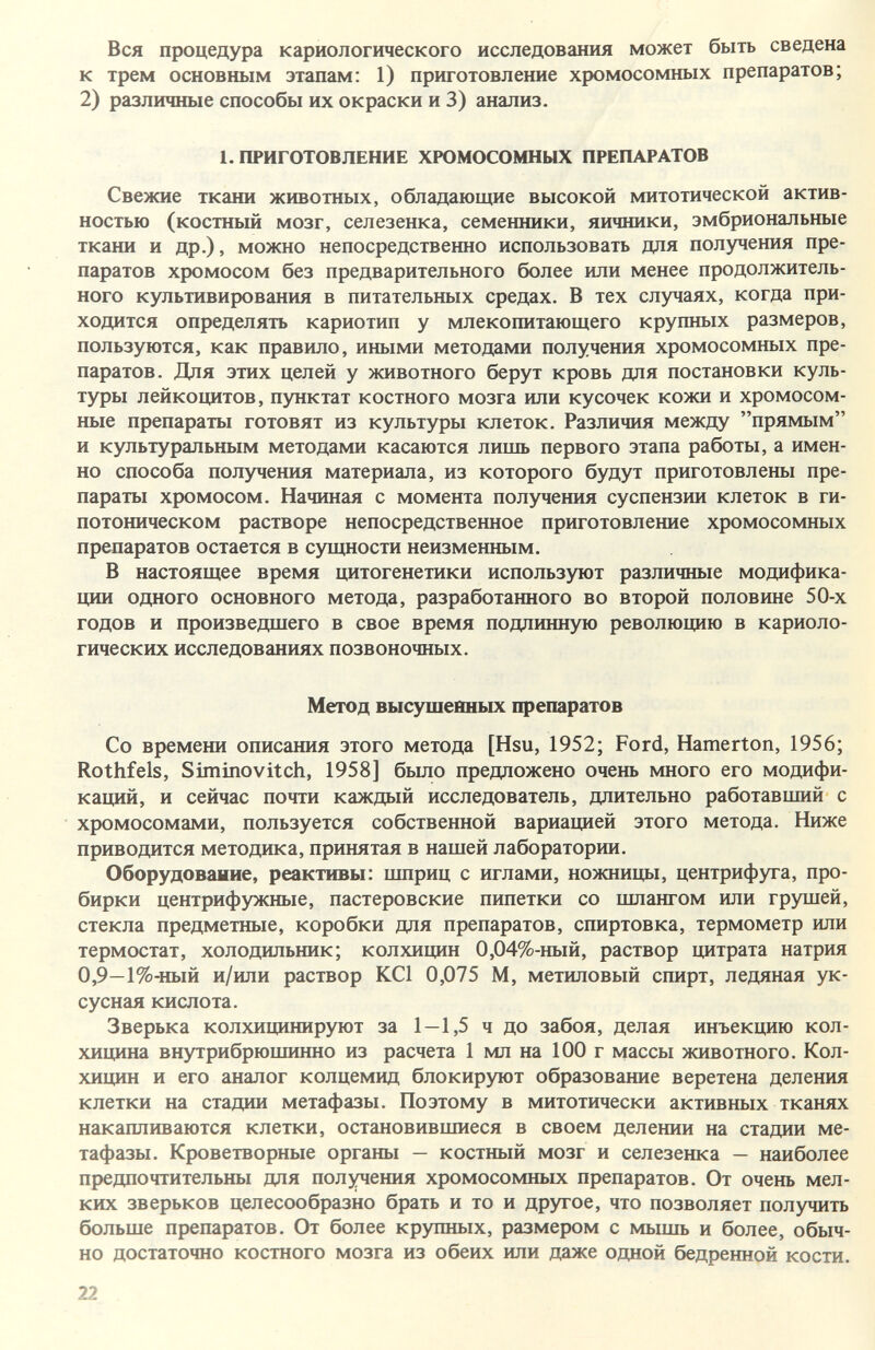 Вся процедура кариологического исследования может быть сведена к трем основным этапам: 1) приготовление хромосомных препаратов; 2) различные способы их окраски и 3) анализ. 1. ПРИГОТОВЛЕНИЕ ХЮМОСОМНЫХ ПРЕПАРАТОВ Свежие ткани животных, обладающие высокой митотической актив¬ ностью (костный мозг, селезенка, семенники, яичники, эмбриональные ткани и др.). можно непосредственно использовать для получения пре¬ паратов хромосом без предварительного более или менее продолжитель¬ ного культивирования в питательных средах. В тех случаях, когда при¬ ходится определять кариотип у млекопитающего крупных размеров, пользуются, как правило, иными методами получения хромосомных пре¬ паратов. Для этих целей у животного берут кровь для постановки куль¬ туры лейкоцитов, пунктат костного мозга или кусочек кожи и хромосом¬ ные препараты готовят из культуры клеток. Различия между прямым и культуральным методами касаются лишь первого этапа работы, а имен¬ но способа получения материала, из которого будут приготовлены пре¬ параты хромосом. Начиная с момента получения суспензии клеток в ги¬ потоническом растворе непосредственное приготовление хромосомных препаратов остается в сущности неизменным. В настоящее время цитогенетики используют различные модифика¬ ции одного основного метода, разработанного во второй половине 50-х годов и произведшего в свое время подлинную революцию в кариоло- гических исследованиях позвоночных. Метод высушенных препаратов Со времени описания этого метода [Hsu, 1952; Ford, Hamerton, 1956; Rothfels, Siminovitch, 1958] было предложено очень много его модифи¬ каций, и сейчас почти каждый исследователь, длительно работавший с хромосомами, пользуется собственной вариацией этого метода. Ниже приводится методика, принятая в нашей лаборатории. Оборудование, реактивы: шприц с иглами, ножницы, центрифуга, про¬ бирки центрифужные, пастеровские пипетки со шлангом или грушей, стекла предметные, коробки для препаратов, спиртовка, термометр или термостат, холодильник; колхицин 0,04%-ный, раствор цитрата натрия 0,9—1%-ный и/или раствор KCl 0,075 M, метиловый спирт, ледяная ук¬ сусная кислота. Зверька колхицинируют за 1—1,5 ч до забоя, делая инъекцию кол¬ хицина внутрибрюшинно из расчета 1 мл на 100 г массы животного. Кол¬ хицин и его аналог колцемид блокир)аот образование веретена деления клетки на стадии метафазы. Поэтому в митотически активных тканях накапливаются клетки, остановившиеся в своем делении на стадии ме¬ тафазы. Кроветворные органы — костный мозг и селезенка — наиболее предпочтительны для получения хромосомных препаратов. От очень мел¬ ких зверьков целесообразно брать и то и другое, что позволяет получить больше препаратов. От более крупных, размером с мьппь и более, обыч¬ но достаточно костного мозга из обеих или даже одной бедренной кости. 22