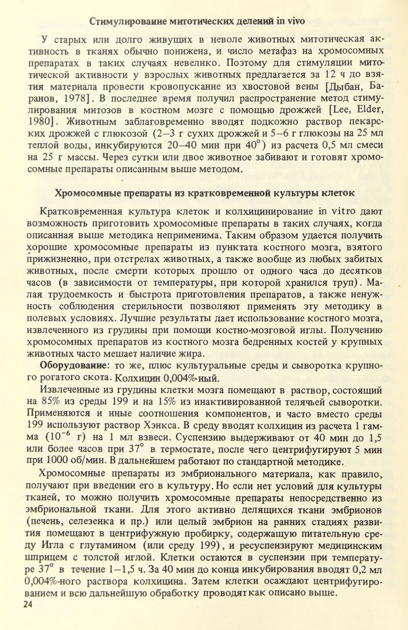 Стимулирование миготических делений in vivo У старых или долго живущих в неволе животных митотическая ак¬ тивность в тканях обычно понижена, и число метафаз на хромосомных препаратах в таких случаях невелико. Поэтому для стимуляции мито- тической активности у взрослых животных предлагается за 12 ч до взя¬ тия материала провести кровопускание из хвостовой вены [Дыбан, Ба¬ ранов, 1978]. В последнее время получил распространение метод стиму¬ лирования митозов в костном мозге с помощью дрожжей [Lee, Elder, 1980]. Животным заблаговременно вводят подкожно раствор пекарс¬ ких дрожжей с глюкозой (2—3 г сухих дрожжей и 5—6 г глюкозы на 25 мл теплой воды, инкубируются 20-40 мин при 40°) из расчета 0,5 мл смеси на 25 г массы. Через сутки или двое животное забивают и готовят хромо¬ сомные препараты описанным выше методом. Хромосомные препараты из кратковременной культуры клеток Кратковременная культура клеток и колхивд1нирование in vitro дают возможность приготовить хромосомные препараты в таких случаях, когда описанная выше методика неприменима. Таким образом удается получить хорошие хромосомные препараты из пунктата костного мозга, взятого прижизненно, при отстрелах животных, а также вообще из любых забитых животных, после смерти которых прошло от одного часа до десятков часов (в зависимости от температуры, при которой хранился труп). Ма¬ лая трудоемкость и быстрота приготовления препаратов, а также ненуж¬ ность соблюдения стерильности позволяют применять эту методику в полевых условиях. Лучшие результаты дает использование костного мозга, извлеченного из грудины при помощи костно-мозговой иглы. Получению хромосомных препаратов из костного мозга бедренных костей у крупных животных часто мешает наличие жира. Оборудование: то же, плюс культуральные среды и сыворотка крзшно- го рогатого скота. Колхищш 0,0049?^ный. Извлеченные из грудины клетки мозга помещают в раствор, состоящий на 85% из среды 199 и на 15% из инактивированной телячьей сыворотки. Применяются и иные соотношения компонентов, и часто вместо среды 199 используют раствор Хэнкса. В среду вводят колхищ1н из расчета 1 гам¬ ма (10~^ г) на 1 мл взвеси. Суспензию выдерживают от 40 мин до 1,5 или более часов при 37° в термостате, после чего центрифугируют 5 мин при 1000 об/мин. В дальнейшем работают по стандартной методике. Хромосомные препараты из эмбрионального материала, как правило, получают при введении его в культуру. Но если нет условий для культуры тканей, то можно получить хромосомные препараты непосредственно из эмбриональной ткани. Для этого активно делящихся ткани эмбрионов (печень, селезенка и пр.) или целый эмбрион на ранних стадиях разви¬ тия помещают в центрифужную пробирку, содержащую питательную сре¬ ду Игла с глутамином (или среду 199), и ресуспензируют медицинским шприцем с толстой иглой. Клетки остаются в суспензии при температу¬ ре 37° в течение 1—1,5 ч. За 40 мин до конца инкубирования вводят 0,2 мл 0,004%-ного раствора колхицина. Затем клетки осаждают центрифугиро¬ ванием и всю дальнейшую обработку проводят как описано выше. 24