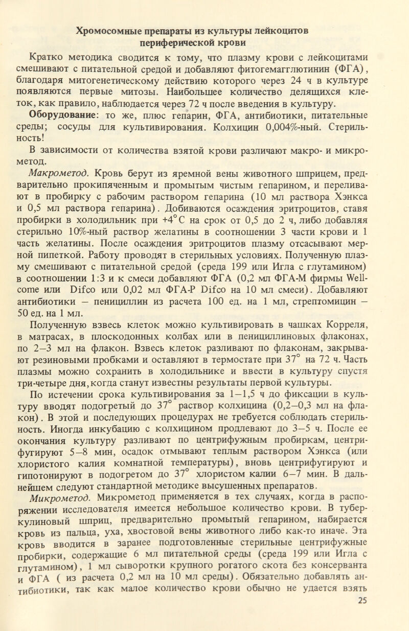 Хромосомные препараты из культуры лейкоцитов периферической крови Кратко методика сводится к тому, что плазму крови с лейкоцитами смешивают с питательной средой и добавляют фитогемагглютинин (ФГА), благодаря митогенетическому действию которого через 24 ч в культуре появляются первые митозы. Наибольшее количество делящихся кле¬ ток, как правило, наблюдается через 72 ч после введения в культуру. Оборудование: то же, плюс гепарин, ФГА, антибиотики, питательные среды; сосуды для культивирования. Колхицин 0,004%-ный. Стериль¬ ность! В зависимости от количества взятой крови различают макро- и микро¬ метод. Макрометод. Кровь берут из яремной вены животного шприцем, пред¬ варительно прокипяченным и промытым чистым гепарином, и перелива¬ ют в пробирку с рабочим раствором гепарина (10 мл раствора Хэнкса и 0,5 мл раствора гепарина). Добиваются осаждения эритроцитов, ставя пробирки в холодильник при +4°С на срок от 0,5 до 2 ч, либо добавляя стерильно 10%-ный раствор желатины в соотношении 3 части крови и 1 часть желатины. После осаждения эритроцитов плазму отсасывают мер¬ ной пипеткой. Работу проводят в стерильных условиях. Полученную плаз¬ му смешивают с питательной средой (среда 199 или Игла с глутамином) в соотношении 1:3 и к смеси добавляют ФГА (0,2 мл ФГА-М фирмы Well¬ come или Difco или 0,02 мл ФГА-Р Difco на 10 мл смеси). Добавляют антибиотики — пенициллин из расчета 100 ед. на 1 мл, стрептомицин — 50 ед. на 1 мл. Полученную взвесь клеток можно культивировать в чашках Корреля, в матрасах, в плоскодонных колбах или в пенициллиновых флаконах, по 2—3 мл на флакон. Взвесь клеток разливают по флаконам, закрыва¬ ют резиновыми пробками и оставляют в термостате при 37° на 72 ч. Часть плазмы можно сохранить в холодильнике и ввести в культуру спустя три-четыре дня, когда станут известны результаты первой культуры. По истечении срока культивирования за 1 — 1,5 ч до фиксации в куль¬ туру вводят подогретый до 37° раствор колхицина (0,2—0,3 мл на фла¬ кон) . В этой и последующих процедурах не требуется соблюдать стериль¬ ность. Иногда инкубацию с колхицином продлевают до 3—5 ч. После ее окончания культуру разливают по центрифужным пробиркам, центри¬ фугируют 5—8 мин, осадок отмывают теплым раствором Хэнкса (или хлористого калия комнатной температуры), вновь центрифугируют и гипотонируют в подогретом до 37 хлористом калии 6—7 мин. В даль¬ нейшем следуют стандартной методике высушенных препаратов. Микрометод. Микрометод применяется в тех случаях, когда в распо¬ ряжении исследователя имеется небольшое количество крови. В тубер¬ кулиновый шприц, предварительно промытый гепарином, набирается кровь из пальца, уха, хвостовой вены животного либо как-то иначе. Эта кровь вводится в заранее подготовленные стерильные центрифужные пробирки, содержащие 6 мл питательной среды (среда 199 или Игла с глутамином), 1 мл сыворотки крупного рогатого скота без консерванта и ФГА (из расчета 0,2 мл на 10 мл среды). Обязательно добавлять ан¬ тибиотики, так как мапое количество крови обычно не удается взять 25