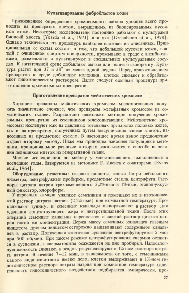 Культивирование фибробластов кожи Прижизненное определение хромосомного набора удобнее всего про¬ водить на препаратах клеток, выращенных из биопсированных кусоч¬ ков кожи. Некоторые исследователи постоянно работают с культурами биопсий хвоста [Yosida et al., 1971] или уха [Greenbaum et al., 1978]. Однако технически эта процедура наиболее сложная из описанных. Прин¬ ципиальная ее схема состоит в том, что небольшой кусочек кожи, взя¬ тый с очищенной спиртом поверхности, промывают в среде с антибиоти¬ ками, размельчают и культивируют в специальных культуральных сосу¬ дах. К питательной среде добавляют бычью или телячью сьшоротку. Куль¬ тура растет при 37 и 38° не менее одной недели. Перед приготовлением препаратов к среде добавляют колхицин, клетки снимают и обрабаты¬ вают гипотоническим раствором. Далее следует обычная процедура при¬ готовления хромосомных препаратов. Приготовление препаратов мейотических хромосом Хорошие препараты мейотических хромосом млекопитающих полу¬ чить значительно сложнее, чем препараты метафазных хромосом из со¬ матических тканей. Разработано несколько методов получения хромо¬ сомных препаратов из семенников млекопитающих. Мейотические хро¬ мосомы исследуют как на давленых тотальных препаратах половых желез, так и на препаратах, полученных путем высушивания взвеси клеток, на¬ несенных на предметное стекло. В настоящее время явное предпочтение отдают второму методу. Ниже мы приводим наиболее популярные мето¬ дики, принципиальное различие которых заключается в способе выделе¬ ния делящихся клеток из генеративной ткани. Многие исследования по мейозу у млекопитающих, выполненные в последние годы, базируются на методике Е. Ивенса с соавторами [Evans et al., 1964]. Оборудование, реактивы: глазные пинцеты, чашки Петри небольшого диаметра, центрифужные пробирки, предметные стекла, центрифуга. Раст¬ воры цитрата натрия трехзамещенного 2,2%-ный и 1%-ный, этанол-уксус¬ ный фиксатор, хлороформ. У взрослых самцов удаляют семенники и помещают их в изотоничес¬ кий раствор цитрата натрия (2,2%-ный) при комнатной температуре. Про¬ калывают тунику, и семенные канальцы выворачивают в раствор для удаления сопутствующего жира и интерстициальной ткани. После этих операций семенные канальцы переносятся в свежий раствор цитрата нат¬ рия такой же концентрации. Держа массу семенных канальцев глазным пинцетом, другим пинцетом осторожно выдавливают содержимое каналь¬ цев в раствор. Полученная клеточная суспензия центрифугируется 5 мин при 500 об/мин. При таком режиме центрифугирования спермин остают¬ ся в суспензии, а сперматоциты осаждаются на дно пробирки. Надосадоч- ную жидкость сливают, а осадок ресуспензируют в 1%-ном растворе цитра¬ та натрия. В течение 7—12 мин, в зависимости от того, с семенниками какого вида животного имеют дело, клетки выдерживают в 1%-ном ги¬ потоническом растворе цитрата натрия при комнатной температуре (дли¬ тельность гипотонического воздействия подбирается эмпирически, про- 27