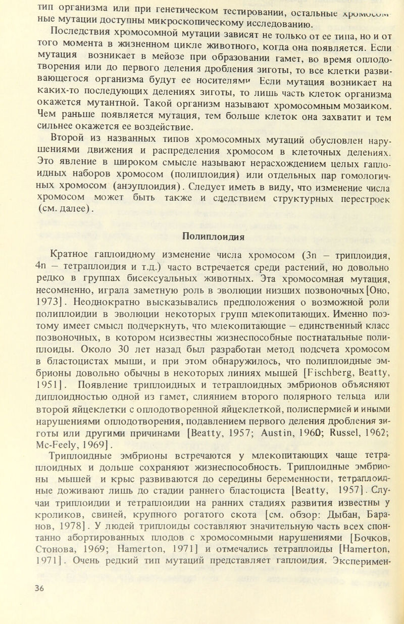 тип организма или при генетическом тестировании, остальные ные мутации доступны микроскопическому исследованию. Последствия хромосомной мутации зависят не только от ее типа, но и от того момента в жизненном цикле животного, когда она появляется. Если мутация возникает в мейозе при образовании гамет, во время оплодо¬ творения или до первого деления дробления зиготы, то все клетки разви¬ вающегося организма будут ее носителями Если мутация возникает на каких-то последующих делениях зиготы, то лишь часть клеток организма окажется мутантной. Такой организм называют хромосомным мозаиком. Чем раньше появляется мутация, тем больше клеток она захватит и тем сильнее окажется ее воздействие. Второй из названных типов хромосомных мутаций обусловлен нару¬ шениями движения и распределения хромосом в клеточных делениях. Это явление в широком смысле называют нерасхождением целых гапло¬ идных наборов хромосом (полиплоидия) или отдельных пар гомологич¬ ных хромосом (анэуплоидия). Следует иметь в виду, что изменение числа хромосом может быть также и сдедствием структурных перестроек (см. далее). Полиплоидия Кратное гаплоидному изменение числа хромосом (Зп — триплоидия, 4п — тетраплоидия и т.д.) часто встречается среди растений, но довольно редко в группах бисексуальных животных. Эта хромосомная мутация, несомненно, играла заметную роль в эволюции низших позвоночных [Оно, 1973]. Неоднократно высказывались предположения о возможной роли полиплоидии в эволюции некоторых групп млекопитающих. Именно поэ¬ тому имеет смысл подчеркнуть, что млекопитающие — единственный класс позвоночных, в котором неизвестны жизнеспособные постнатальные поли¬ плоиды. Около 30 лет назад был разработан метод подсчета хромосом в бластоцистах мыши, и при этом обнаружилось, что полиплоидные эм¬ брионы довольно обычны в некоторых линиях мышей [Fischberg, Beatty, 1951J. Появление триплоидных и тетраплоидных эмбрионов объясняют диплоидностью одной из гамет, слиянием второго полярного тельца или второй яйцеклетки с оплодотворенной яйцеклеткой, полиспермией и иными нарушениями оплодотворения, подавлением первого деления дробления зи¬ готы или другими причинами [Beatty, 1957; Austin, 1960; Rüssel, 1962; Mc-Feely, 1969]. Триплоидные эмбрионы встречаются у млекопитающих чаще тетра¬ плоидных и дольше сохраняют жизнеспособность. Триплоидные эмбрио¬ ны мышей и крыс развиваются до середины беременности, тетраплоид- ные доживают лишь до стадии раннего бластоциста [Beatty, 1957]. Слу¬ чаи триплоидии и тетраплоидии на ранних стадиях развития известны у кроликов, свиней, крупного рогатого скота [см. обзор: Дыбан, Бара нов, 1978]. У людей триплоиды составляют значительную часть всех спои танно абортированных плодов с хромосомными нарушениями [Бочков Стонова, 1969; Hamerton, 1971] и отмечались тетраплоиды [Hamerton 1971 ]. Очень редкий тип мутаций представляет гаплоидия. Эксперимен 36