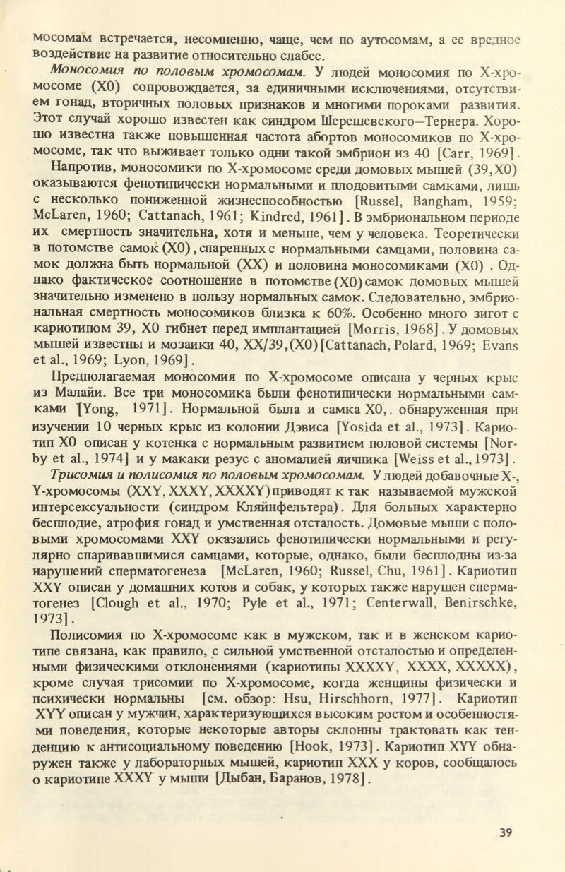 мосомам встречается, несомненно, чаще, чем по аутосомам, а ее вредное воздействие на развитие относительно слабее. Моносомия по половым хромосомам. У людей моносомия по Х-хро- мосоме (ХО) сопровождается, за единичными исключениями, отсутстви¬ ем гонад, вторичных половых признаков и многими пороками развития. Этот случай хорошо известен как синдром Шерешевского—Тернера. Хоро¬ шо известна также повышенная частота абортов моносомиков по Х-хро- мосоме, так что выживает только одни такой эмбрион из 40 [Сагг, 1969]. Напротив, моносомики по Х-хромосоме среди домовых мышей (39,ХО) оказьшаются фенотипически нормальньпии и плодовитыми самками, лишь с несколько понижегаой жизнеспособностью [Rüssel, Bangham, 1959; McLaren, 1960; Cattanach, 1961; Kindred, 1961]. В эмбриональном периоде их смертность значительна, хотя и меньше, чем у человека. Теоретически в потомстве самок (ХО), спаренных с нормальными самцами, половина са¬ мок должна бьггь нормальной (XX) и половина моносомиками (ХО) . Од¬ нако фактическое соотношение в потомстве (ХО) самок домовых мышей значительно изменено в пользу нормальных самок. Следовательно, эмбрио¬ нальная смертность моносомиков близка к 60%. Особенно много зигот с кариотипом 39, ХО гибнет перед имплантащ1ей [Morris, 1968]. У домовых мышей известны и мозаики 40, ХХ/39,(Х0) [Cattanach, Polard, 1969; Evans et al., 1969; Lyon, 1969]. Предполагаемая моносомия по Х-хромосоме описана у черных крыс из Малайи. Все три моносомика были фенотипически нормальными сам¬ ками [Yong, 1971]. Нормальной была и самка ХО,. обнаруженная при изучении 10 черных крыс из колонии Дэвиса [Yosida et al., 1973]. Карио- тип ХО описан у котенка с нормальным развитием половой системы [Nor- by et al., 1974] и у макаки резус с аномалией яичника [Weiss et al., 1973]. Трисомия и полисомия по половым хромосомам. У людей добавочные X-, Y-хромосомы (XXY, XXXY,XXXXY) приводят к так называемой мужской интерсексуальности (синдром Кляйнфельтера). Для больных характерно бесплодие, атрофия гонад и умственная отсталость. Домовые мыши с поло¬ выми хромосомами XXY оказались фенотипически нормальными и регу¬ лярно спаривавшимися самцами, которые, однако, были бесплодны из-за нарушений сперматогенеза [McLaren, 1960; Rüssel, Chu, 1961 ]. Кариотип XXY описан у домашних котов и собак, у которых также нарушен сперма¬ тогенез [Clough et al., 1970; Pyle et al., 1971; Centerwall, Benirschke, 1973]. Полисомия по Х-хромосоме как в мужском, так и в женском карио- типе связана, как правило, с сильной умственной отсталостью и определен¬ ными физическими отклонениями (кариотипы XXXXY, ХХХХ, ХХХХХ), кроме случая трисомии по Х-хромосоме, когда женщины физически и психически нормальны [см. обзор: Hsu, Hirschhorn, 1977]. Кариотип XYY описан у мужчин, характеризующихся высоким ростом и особенностя¬ ми поведения, которые некоторые авторы склонны трактовать как тен¬ денцию к антисоциальному поведению [Hook, 1973]. Кариотип XYY обна¬ ружен также у лабораторных мышей, кариотип XXX у коров, сообщалось о кариотипе XXXY у мыши [Дыбан, Баранов, 1978]. 39