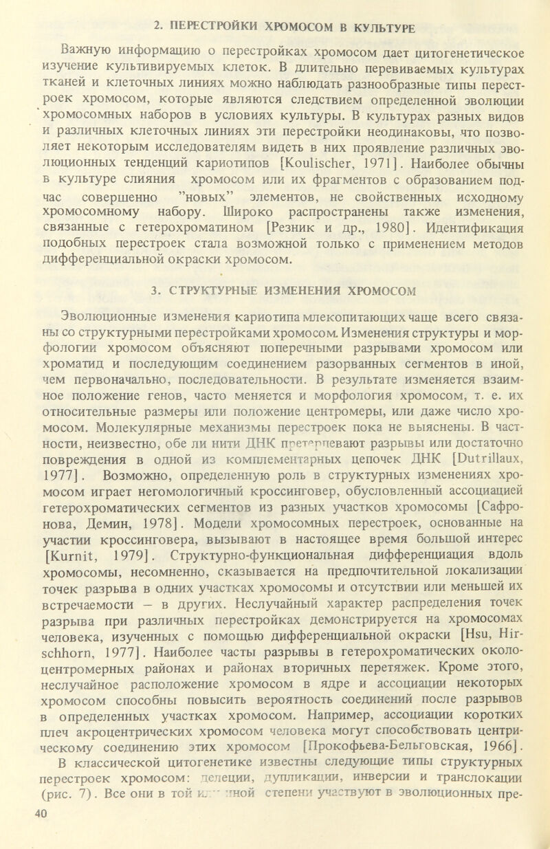 2. ПЕРЕСТРОЙКИ ХРОМОСОМ В КУЛЬТУРЕ Важную информацию о перестройках хромосом дает цитогенетическое изучение культивируемых клеток. В длительно перевиваемых культурах тканей и клеточных линиях можно наблюдать разнообразные типы перест¬ роек хромосом, которые являются следствием определенной эволюции хромосомных наборов в условиях культуры. В культурах разных видов и различных клеточных линиях эти перестройки неодинаковы, что позво¬ ляет некоторым исследователям видеть в них проявление различных эво¬ люционных тенденций кариотипов [Koulischer, 1971]. Наиболее обычны в культуре слияния хромосом или их фрагментов с образованием под¬ час совершенно новых элементов, не свойственных исходному хромосомному набору. Широко распространены также изменения, связанные с гетерохроматином [Резник и др., 1980]. Идентификация подобных перестроек стала возможной только с применением методов дифференциальной окраски хромосом. 3. СТРУКТУРНЫЕ ИЗМЕНЕНИЯ ХЮМОСОМ Эволюционные изменения кариотипа млекопитающих чаще всего связа¬ ны со структурными перестройками хромосом. Изменения структуры и мор¬ фологии хромосом объясняют поперечными разрывами хромосом или хроматид и последующим соединением разорванных сегментов в иной, чем первоначально, последовательности. В результате изменяется взаим¬ ное положение генов, часто меняется и морфология хромосом, т. е. их относительные размеры или положение центромеры, или даже число хро¬ мосом. Молекулярные механизмы перестроек пока не выяснены. В част¬ ности, неизвестно, обе ли нити ДНК прет^^рпевают разрывы или достаточно повреждения в одной из комплементарных цепочек ДНК [Dutrillaux, 1977]. Возможно, определенную роль в структурных изменениях хро¬ мосом играет негомологичный кроссинговер, обусловленный ассоциацией гетерохроматических сегментов из разных участков хромосомы [Сафро- нова, Демин, 1978]. Модели хромосомных перестроек, основанные на участии кроссинговера, вызывают в настоящее время большой интерес [Kurnit, 1979]. Структурно-функциональная дифференциация вдоль хромосомы, несомненно, сказывается на предпочтительной локализации точек разрьша в одних участках хромосомы и отсутствии или меньшей их встречаемости - в других. Неслучайный характер распределения точек разрыва при различных перестройках демонстрируется на хромосомах человека, изученных с помощью дифференциальной окраски [Hsu, Hir¬ schhorn, 1977]. Наиболее часты разрьшы в гетерохроматических около- центромерных районах и районах вторичных перетяжек. Кроме этого, неслучайное расположение хромосом в ядре и ассоциации некоторых хромосом способны повысить вероятность соединений после разрывов в определенных участках хромосом. Например, ассоциации коротких плеч акроцентрических хромосом человека могут способствовать центри¬ ческому соединению этих хромосом [Прокофьева-Бельговская, 1966]. В классической цитогенетике известны следующие типы структурных перестроек хромосом; делеции, дупликации, инверсии и транслокации (рис. 7). Все орш в той к.  ^ной степени участвуют в эволюционных пре- 40