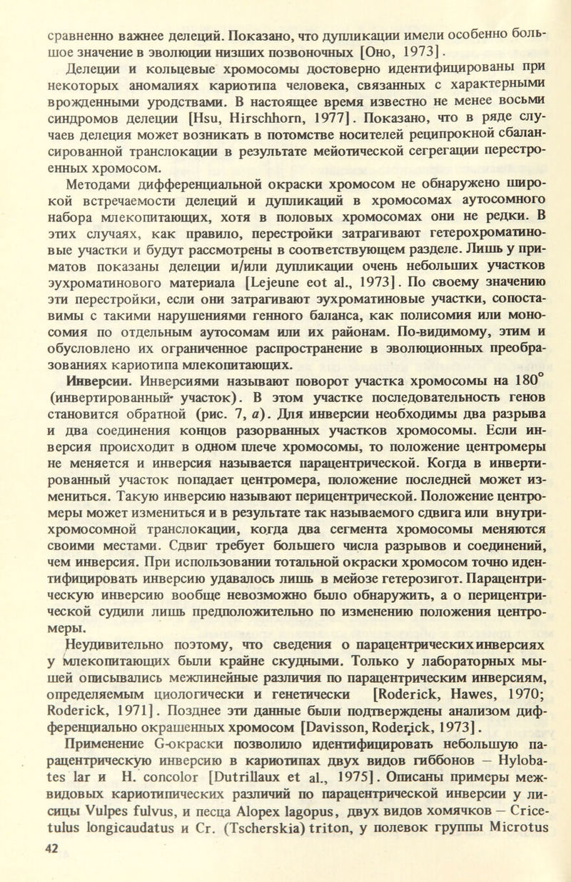 сравненно важнее делеций. Показано, что дупликации имели особенно боль¬ шое значение в эволюции низших позвоночных [Оно, 1973]. Делении и кольцевые хромосомы достоверно идентифицированы при некоторых аномалиях кариотипа человека, связанных с характерными врожденными уродствами, В настоящее время известно не менее восьми синдромов делеции [Hsu, Hirschhorn, 1977]. Показано, что в ряде слу¬ чаев делеция может возникать в потомстве носителей реципрокной сбалан¬ сированной транслокации в результате мейотической сегрегации перестро¬ енных хромосом. Методами дифференциальной окраски хромосом не обнаружено широ¬ кой встречаемости делеций и дупликаций в хромосомах аутосомного набора млекопитающих, хотя в половых хромосомах они не редки. В этих случаях, как правило, перестройки затрагивают гетерохроматино¬ вые участки и будут рассмотрены в соответствующем разделе. Лишь у при¬ матов показаны делеции и/или дупликации очень небольших участков эухроматинового материала [Lejeune eot al., 1973]. По своему значению эти перестройки, если они затрагивают эухроматиновые участки, сопоста¬ вимы с такими нарушениями генного баланса, как полисомия или моно- сомия по отдельным аутосомам или их районам. По-видимому, этим и обусловлено их ограниченное распространение в эволюционных преобра¬ зованиях кариотипа млекопитающих. Инверсии. Инверсиями назьшают поворот участка хромосомы на 180 (инвертированный* участок). В этом участке последовательность генов становится обратной (рис. 7, а). Для инверсии необходимы два разрьша и два соединения концов разорванных участков хромосомы. Если ин¬ версия происходит в одном плече хромосомы, то положение центромеры не меняется и инверсия назьшается парацентрической. Когда в инверти¬ рованный участок попадает центромера, положение последней может из¬ мениться. Такую инверсию назьшают перицентрической. Положение центро¬ меры может измениться и в результате так называемого сдвига или внутри- хромосомной транслокации, когда два сегмента хромосомы меняются своими местами. Сдвиг требует большего числа разрьшов и соединений, чем инверсия. При использовании тотальной окраски хромосом точно иден¬ тифицировать инверсию удавалось лишь в мейозе гетерозигот. Парацентри¬ ческую инверсию вообще невозможно было обнаружить, а о перицентри¬ ческой судили лишь предположительно по изменению положения центро¬ меры. Неудивительно поэтому, что сведения о парацентрических инверсиях у Млекопитающих были крайне скудными. Только у лабораторных мы¬ шей описывались межлинейные различия по парацентрическим инверсиям, определяемым циологически и генетически [Roderick, Hawes, 1970; Roderick, 1971 ]. Позднее эти данные были подтверждены анализом диф¬ ференциально окрашенных хромосом [Davisson, Rodei^ick, 1973]. Применение Сюкраски позволило идентифицировать небольшую па¬ рацентрическую инверсию в кариотипах двух видов гиббонов — Hyloba- tes lar и H. concolor [Dutrillaux et al., 1975]. Описаны примеры меж¬ видовых кариотипических различий по парацентрической инверсии у ли¬ сицы Vulpes fulvus, и песца Alopex lagopus, двух видов хомячков — Crice- tulus longicaudatus и Cr. (Tscherskia) triton, y полевок группы Microtus 42