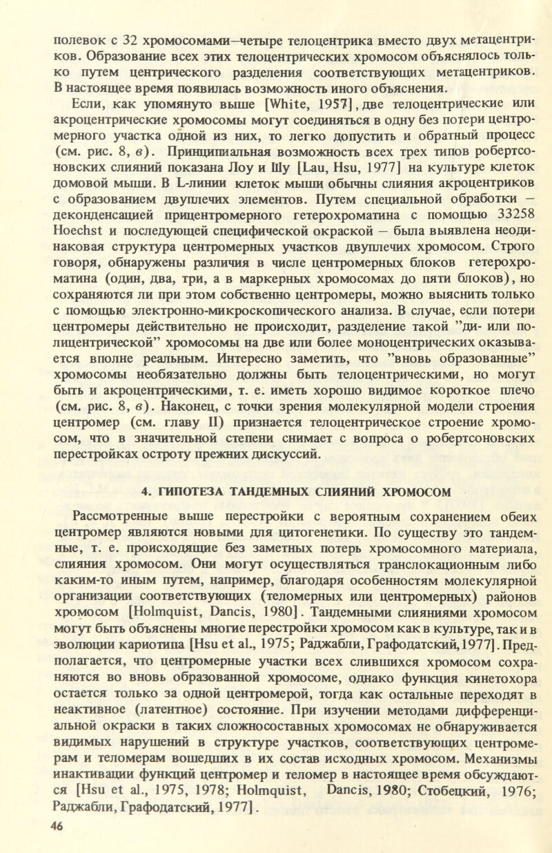 полевок с 32 хромосомами—четыре телоцентрика вместо двух метацентри- ков. Образование всех этих телоцентрических хромосом объяснялось толь¬ ко путем центрического разделения соответствующих метацентриков. В настоящее время появилась возможность иного объяснения. Если, как упомянуто вьппе [White, 1957], две телоцентрические или акроцентрические хромосомы могут соединяться в одну без потери центро- мерного участка одной из них, то легко допустить и обратный процесс (см. рис. 8, в). Принципиальная возможность всех трех типов робертсо- новских слияний показана Лоу и Шу [Lau, Hsu, 1977] на культуре клеток домовой мыши. В L-линии клеток мыши обычны слияния акроцентриков с образованием двуплечих элементов. Путем специальной обработки — деконденсацией прицентромерного гетерохроматина с помощью 33258 Hoechst и последующей специфической окраской — была вьывлена неоди¬ наковая структура центромерных участков двуплечих хромосом. Строго говоря, обнаружены различия в числе центромерных блоков гетерохро¬ матина (один, два, три, а в маркерных хромосомах до пяти блоков), но сохраняются ли при этом собственно центромеры, можно вьыснить только с помощью электронно-микроскопического анализа. В случае, если потери центромеры действительно не происходит, разделение такой ди- или по- лицентрической хромосомы на две или более моноцентрических оказыва¬ ется вполне реальным. Интересно заметить, что вновь образованные хромосомы необязательно должны быть телоцентрическими, но могут быть и акроцентрическими, т. е. иметь хорошо видимое короткое плечо (см. рис. 8, в). Наконец, с точки зрения молекулярной модели строения центромер (см. главу П) признается телоцентрическое строение хромо¬ сом, что в значительной степени снимает с вопроса о робертсоновских перестройках остроту прежних дискуссий. 4. ГИПОТЕЗА ТАНДЕМНЫХ СЛИЯНИЙ ХЮМОСОМ Рассмотренные вьппе перестройки с вероятным сохранением обеих центромер являются новыми для цитогенетики. По существу это тандем- ные, т. е. происходящие без заметных потерь хромосомного материала, слияния хромосом. Они могут осуществляться транслокационным либо каким-то иным путем, например, благодаря особенностям молекулярной организации соответствующих (теломерных или центромерных) районов хромосом [Holmquist, Dancis, 1980]. Тандемными слияниями хромосом могут быть объяснены многие перестройки хромосом как в культуре, так и в эволюции кариотипа [Hsu et al., 1975; Раджабли,Графодатский, 1977].Пред¬ полагается, что центромерные участки всех слившихся хромосом сохра¬ няются во вновь образованной хромосоме, однако функция кинетохора остается только за одной центромерой, тогда как остальные переходят в неактивное (латентное) состояние. При изучении методами дифференци¬ альной окраски в таких сложно составных хромосомах не обнаруживается видимых нарушений в структуре участков, соответствующих центроме¬ рам и теломерам вошедших в их состав исходных хромосом. Механизмы инактивации функций центромер и теломер в настоящее время обсуждают¬ ся [Hsu et al., 1975, 1978; Holmquist, Dancis, 1980; Стобецкий, 1976; Раджабли, Графодатский, 1977]. 46