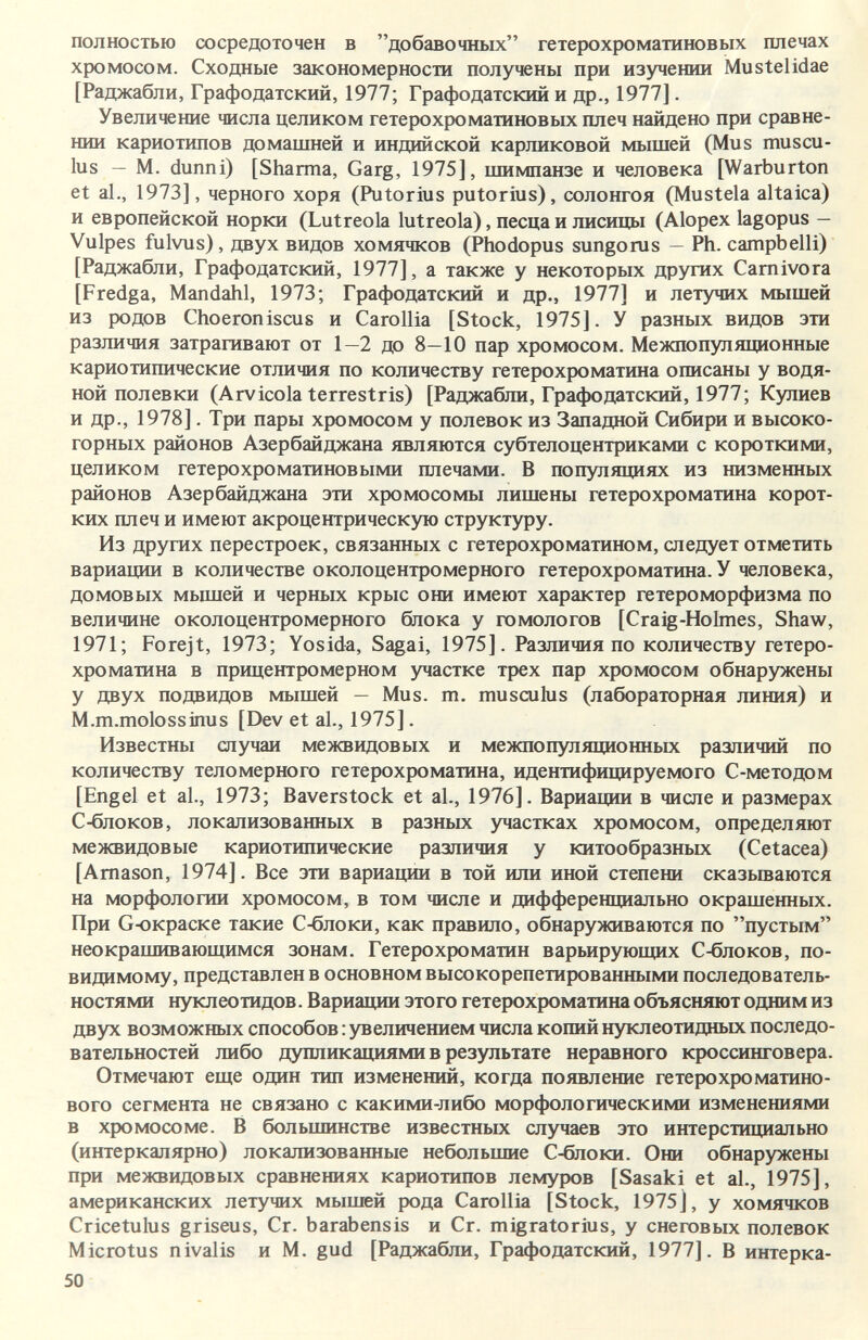 полностью сосредоточен в добавочных гетерохроматиновых плечах хромосом. Сходные закономерности получены при изучении Mustelidae [Раджабли, Графодатский, 1977; Графодатский и др., 1977]. Увеличение числа целиком гетерохроматиновых плеч найдено при сравне¬ нии кариотипов домашней и индийской карликовой мышей (Mus muscu- lus — M. dunni) [Sharma, Garg, 1975], шимпанзе и человека [Warburton et al., 1973], черного хоря (Putorius putorius), солонгоя (Mustela altaica) и европейской норки (Lutreola lutreola), песца и лисицы (Alopex lagopus — Vulpes fulvus), двух видов хомячков (Phodopus sungonis — Ph. campbelli) [Раджабли, Графодатский, 1977], а также у некоторых других Carnivora [Fredga, Mandahl, 1973; Графодатский и др., 1977] и летучих мышей из родов Choeroniscus и Carolila [Stock, 1975]. У разных видов эти различия затрагивают от 1—2 до 8—10 пар хромосом. Межпопуляционные кариотипические отличия по количеству гетерохроматина описаны у водя¬ ной полевки (Arvicola terrestris) [Раджабли, Графодатский, 1977; Кулиев и др., 1978]. Три пары хромосом у полевок из Западной Сибири и высоко¬ горных районов Азербайджана являются субтелоцентриками с короткими, целиком гетерохроматиновыми плечами. В популяциях из низменных районов Азербайджана эти хромосомы лишены гетерохроматина корот¬ ких плеч и имеют акроцентрическую структуру. Из других перестроек, связанных с гетерохроматином, следует отметить вариации в количестве околоцентромерного гетерохроматина. У человека, домовых мьццей и черных крыс они имеют характер гетероморфизма по величине околоцентромерного блока у гомологов [Craig-Holmes, Shaw, 1971; Forejt, 1973; Yosida, Sagai, 1975]. Различия по количеству гетеро¬ хроматина в прицентромерном участке трех пар хромосом обнаружены у двух подвидов мышей — Mus. m, musculus (лабораторная линия) и M.m.molossinus [Dev et al., 1975]. Известны случаи межвидовых и межпопуляционных различий по количеству теломерного гетерохроматина, идентифицируемого С-методом [Engel et al., 1973; Baverstock et al., 1976]. Вариации в числе и размерах С-блоков, локализованных в разных участках хромосом, определяют межвидовые кариотипические различия у китообразных (Cetacea) [Amason, 1974]. Все эти вариации в той или иной степени сказываются на морфологии хромосом, в том числе и дифференциально окрашенных. При G-окраске такие С-блоки, как правило, обнаруживаются по пустым неокрашивающимся зонам. Гетерохроматин варьирующих С-блоков, по- видимому, представлен в основном высокорепетированными последователь¬ ностями нуклеотидов. Вариации этого гетерохроматина объясняют одним из двух возможных способов : увеличением числа копий нуклеотидных последо¬ вательностей либо дупликациями в результате неравного кроссинговера. Отмечают еще один тип изменений, когда появление гетерохроматино¬ вого сегмента не связано с какими-либо морфологическими изменениями в хромосоме. В большинстве известных случаев это интерстициально (интеркалярно) локализованные небольшие С-блоки. Они обнаружены при межвидовых сравнениях кариотипов лемуров [Sasaki et al., 1975], американских летучих мышей рода Carolila [Stock, 1975], у хомячков Cricetulus griseus, Cr. barabensis и Cr. migratorius, у снеговых полевок Microtus nivalis и M. gud [Раджабли, Графодатский, 1977]. В интерка- 50