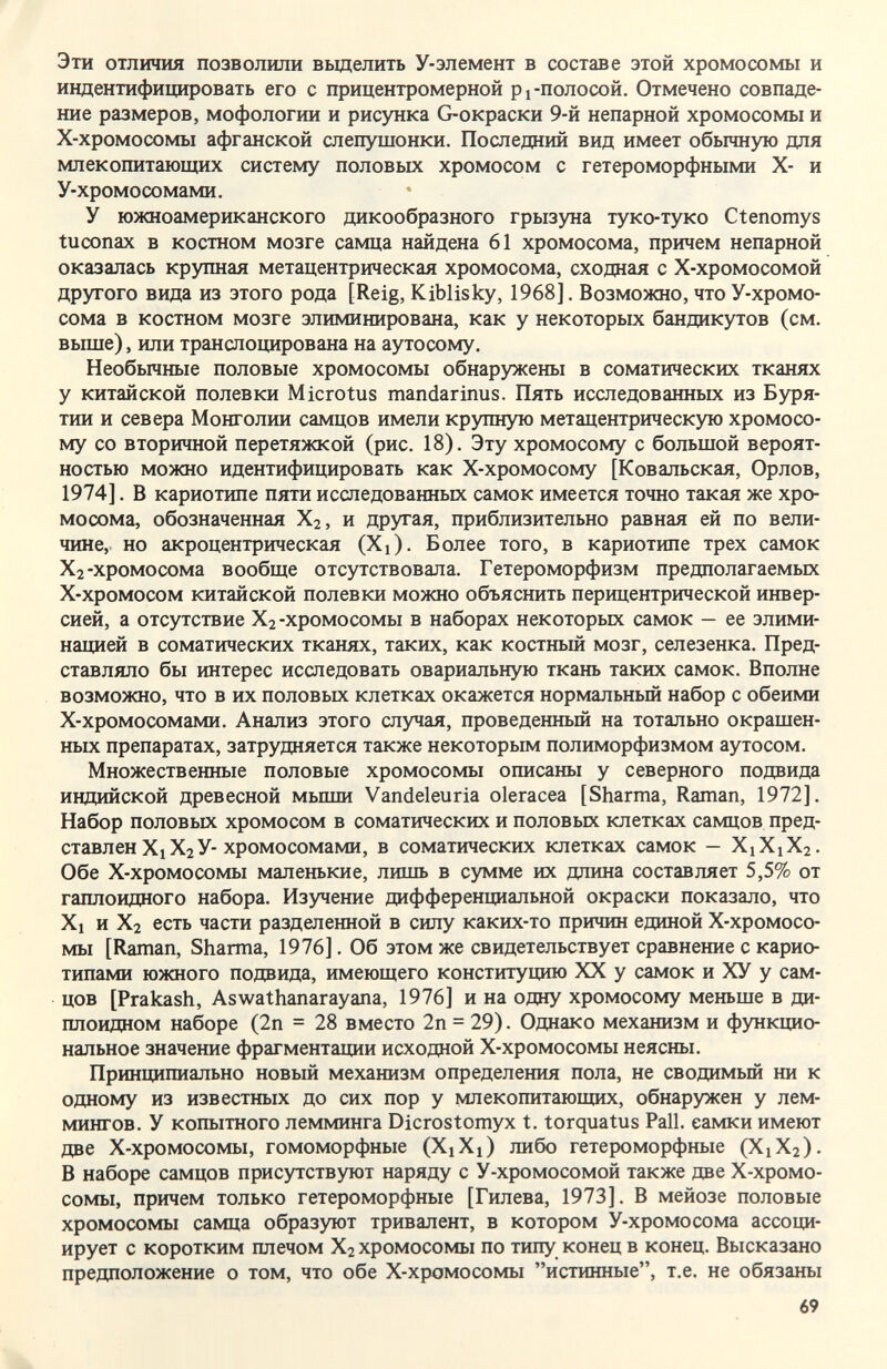 Эти отличия позволили вьщелить У-элемент в составе этой хромосомы и индентифицировать его с прицентромерной pi-полосой. Отмечено совпаде¬ ние размеров, мофологии и рисунка G-окраски 9-й непарной хромосомы и Х-хромосомы афганской слепушонки. Последний вид имеет обычную для млекопитающих систему половых хромосом с гетероморфными Х- и У-хромосомами, У южноамериканского дикообразного грызуна туко-туко Ctenomys tuconax в костном мозге самца найдена 61 хромосома, причем непарной оказалась крупная метацентрическая хромосома, сходная с Х-хромосомой другого вида из этого рода [Reig, Kiblisky, 1968]. Возможно, что У-хромо- сома в костном мозге элиминирована, как у некоторых бандикутов (см. выше), или транслощфована на аутосому. Необычные половые хромосомы обнаружены в соматических тканях у китайской полевки Microtus mandarinus. Пять исследованных из Буря¬ тии и севера Монголии самцов имели крупную метацентрическую хромосо¬ му со вторичной перетяжкой (рис. 18). Эту хромосому с большой вероят¬ ностью можно идентифицировать как Х-хромосому [Ковальская, Орлов, 1974]. В кариотипе пяти исследованных самок имеется точно такая же хро¬ мосома, обозначенная Хг, и другая, приблизительно равная ей по вели¬ чине, но акроцентрическая (Xi). Более того, в кариотипе трех самок Хг-хромосома вообще отсутствовала. Гетероморфизм предполагаемых Х-хромосом китайской полевки можно объяснить перицентрической инвер¬ сией, а отсутствие Хг -хромосомы в наборах некоторых самок — ее элими¬ нацией в соматических тканях, таких, как костный мозг, селезенка. Пред¬ ставляло бы интерес исследовать овариальную ткань таких самок. Вполне возможно, что в их половых клетках окажется нормальный набор с обеими Х-хромосомами. Анализ этого случая, проведенный на тотально окрашен¬ ных препаратах, затрудняется также некоторым полиморфизмом аутосом. Множественные половые хромосомы описаны у северного подвида индийской древесной мьшш Vandeleuria olerácea [Sharma, Raman, 1972]. Набор половых хромосом в соматических и половых клетках самцов пред¬ ставлен XjXj У-хромосомами, в соматических клетках самок — Х1Х1Х2. Обе Х-хромосомы маленькие, лишь в сумме их длина составляет 5,5% от гаплоидного набора. Изучение дифференциальной окраски показало, что Xi и Х2 есть части разделенной в силу каких-то причин единой Х-хромосо¬ мы [Raman, Sharma, 1976]. Об этом же свидетельствует сравнение с карио- типами южного подвида, имеющего конституцию XX у самок и ХУ у сам¬ цов [Prakash, Aswathanarayana, 1976] и на одну хромосому меньше в ди¬ плоидном наборе (2п = 28 вместо 2п = 29). Однако механизм и функцио¬ нальное значение фрагментации исходной Х-хромосомы неясны. Принципиально новый механизм определеьгая пола, не сводимый ни к одному из известных до сих пор у млекопитающих, обнаружен у лем¬ мингов. У копытного лемминга Dicrostomyx t. torquatus Pall, самки имеют две Х-хромосомы, гомоморфные (XiXj) либо гетероморфные (Х1Х2). В наборе самцов присутствуют наряду с У-хромосомой также две Х-хромо¬ сомы, причем только гетероморфные [Гилева, 1973]. В мейозе половые хромосомы самца образуют тривалент, в котором У-хромосома ассоци¬ ирует с коротким плечом Х2 хромосомы по типу конец в конец. Высказано предположение о том, что обе Х-хромосомы истинные, т.е. не обязаны 69