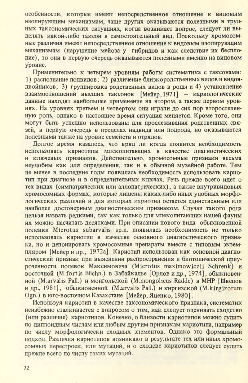 особенности, которые имеют непосредственное отношение к видовым изолирующим механизмам, чаще других оказываются полезными в труд¬ ных таксономических ситуащмх, когда возникает вопрос, следует ли вы¬ делять какой-либо таксон в самостоятельный вид. Поскольку хромосом¬ ные различия имеют непосредственное отнощение к видовым изолирующим механизмам (нарущение мейоза у гибридов и как следствие их беспло¬ дие) , то они в первую очередь оказьшаются полезными именно на видовом уровне. Применительно к четырем уровням работы систематика с таксонами: 1) распознание подвидов; 2) различение близкородственных видов и видов- двойников; 3) группировка родственных видов в роды и 4) установление взаимоотношений высших таксонов [Мейер,1971] — кариологические данные находят наибольшее применение на втором, а также первом уров¬ нях. На уровнях третьем и четвертом они играли до сих пор второстепен¬ ную роль, однако в настоящее время ситуация меняется. Кроме того, они могут быть успешно использованы для прослеживания родственных свя¬ зей, в первую очередь в пределах надвида или подрода, но оказьшаются полезными также на уровне семейств и отрядов. Долгое время казалось, что вряд ли когда появится необходимость использовать кариотипы млекопитающих в качестве диагностических и ключевых признаков. Действительно, хромосомные признаки весьма неудобны как для определения, так и в обьиной музейной работе. Тем не менее в последние годы появилась необходимость использовать карио- тип при диагнозе и в определительных ключах. Речь прежде всего идет о тех видах (симпатрических или аллопатрических), а также внутривидовых хромосомных формах, которые лишены каких-либо иных удобных морфо¬ логических различий и для которых кариотип остается единственным или наиболее достоверным диагностическим признаком. Случаи такого рода нельзя назвать редкими, так как только для млекопитающих нашей фауны их можно насчитать десятками. При описании нового вида обьжновенной полевки Microtus subarvalis sp.n. появилась необходимость не только использовать кариотип в качестве основного диагностического призна¬ ка, но и депонировать хромосомные препараты вместе с типовым экзем¬ пляром [Мейер и др.,, 1972а]. Кариотип использован как основной диагно¬ стический признак при выяснении распространения и биотопической приу¬ роченности полевок Максимовича (Microtus maximowiczii Schrenk) и восточной (M. fort is Büchn.) в Забайкалье [Орлов и др., 1974], обыкновен¬ ной (M.arvalis Pall.) и монгольской (M.mongolicus Radde) в МНР [Швецов и др., 1981], обыкновенной (M.arvalis Pall.) и киргизской (M.kirgizorum Ogn.) в юго-восточном Казахстане [Мейер, Яценко, 1980], Используя кариотип в качестве таксономического признака, систематик неизбежно сталкивается с вопросом о том, как следует оценивать сходство (или различие) кариотипов. Конечно, о близости кариотипов можно судить по диплоидным числам или любым другим признакам кариотипа, например по числу морфологически сходных элементов. Однако это формальный подход. Различия кариотипов возникают в результате тех или иных хромо¬ сомных перестроек, или мутаций, и о сходсве кариотипов следует судить прежде всего по числу таких мута)дий. 72