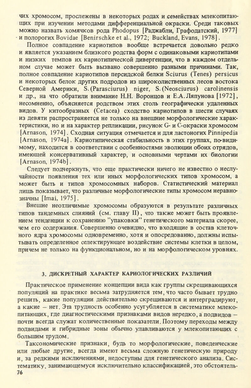 чих хромосом, прослежены в некоторых родах и семействах млекопитаю¬ щих при изучении методами дифференциальной окраски. Среди таковых можно назвать хомячков рода Phodopus [Раджабли, Графодатский, 1977] • и полорогих Bovidae [Benirschke et al., 1972; Buckland, Evans, 1978]. Полное совпадение кариотипов вообще встречается довольно редко и является указанием близкого родства форм с одинаковыми кариотипами и низких темпов их кариотипической дивергенили, что в каждом отдель¬ ном случае может быть вызвано соверщенно разными причинами. Так, полное совпадение кариотипов персидской белки Sciurus (Tenes) persicus и некоторых белок других подродов из широколиственных лесов востока Северной Америки, S. (Parasciurus) niger, S. (Neosciurus) carolinensis и др., на что обратили внимание H.H. Воронцов и Е.А. Ляпунова [1972], несомненно, объясняется родством этих столь географически удаленных видов. У китообразных (Cetacea) сходство кариотипов в шести случаях из девяти распространяется не только на внешние морфологические харак¬ теристики, но и на характер репликации, рисунок G- и С-окраски хромосом [Arnason, 1974]. Сходная ситуация отмечается и для ластоногих Pinnipedia [Arnason, 1974а]. Кариотипическая стабильность в этих группах, по-види¬ мому, находится в соответствии с особенностями эволюции обоих отрядов, имеющей консервативный характер, и основными чертами их биологии [Arnason, 1974b]. Следует подчеркнуть, что еще практически ничего не известно о неслу¬ чайности появления тех или иных морфологических типов хромосом, а может быть и типов хромосомных наборов. Статистический материал лишь показывает, что различные морфологические типы хромосом неравно¬ значны [Imai, 1975]. Внешне неотличимые хромосомы образуются в результате различных типов тандемных слияний (см. главу II), что также может быть проявле¬ нием тенденции к сохранению упаковки генетического материала скорее, чем его содержания. Совершенно очевидно, что входящие в состав клеточ¬ ного ядра хромосомы одновременно, хотя и опосредованно, должны испы¬ тывать определенное селектирующее воздействие системы клетки в целом, причем не только на функциональном, но и на морфологическом уровнях. 3. ДИСКРЕТНЫЙ ХАРАКТЕР КАРИОЛОГИЧЕСКИХ РАЗЛИЧИЙ Практическое применение концепции вида как группы скрещивающихся популяций на практике весьма затрудняется тем, что часто бывает трудно решить, какие популяции действительно скрещиваются и интерградир уют, а какие — нет. Эта трудность особенно усугубляется в систематике млеко¬ питающих, где диагностическими признаками видов нередко, а подвидов — почти всегда служат количественные показатели. Поэтому переходы между подвидами и гибридные зоны обьино улавливаются у млекопитающих с большим трудом. Таксономические признаки, будь то морфологические, поведенческие или любые другие, всегда имеют весьма сложную генетическую природу и, за редкими исключениями, недоступны для генетического анализа. Сис¬ тематику, занимающемуся исключительно классификацией, это обстоятель- 76