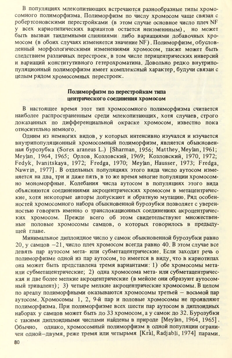 в популяциях млекопитающих встречаются разнообразные типы хромо¬ сомного полиморфизма. Полиморфизм по числу хромосом чаще связан с робертсоновскими перестройками (в этом случае основное число плеч NF у всех кариотипических вариантов остается неизменнным), но может быть, вызван тандемными слияниями: либо вариащ1ями добавочных хро¬ мосом (в обоих случаях изменяется значение NF). Полиморфизм, обуслов¬ ленный морфологическими изменениями хромосом, также может быть следствием различных перестроек, в том числе перицентрических инверсий и вариаций конститутивного гетерохроматина. Довольно редко внутрипо- пуляционный полиморфизм имеет комплексный характер, будучи связан с целым рядом хромосомных перестроек. Полиморфизм по перестройкам типа центрического соединения хромосом В настоящее время этот тип хромосомного полиморфизма считается наиболее распространенным среди млекопитающих, хотя случаев, строго доказанных по дифференциальной окраске хромосом, известно пока относительно немного. Одним из немногих ввдов, у которых интенсивно изучался и изучается внутрипопуляционный хромосомный полиморфизм, является обыкновен¬ ная бурозубка (Sorex araneus L.) [Sharman, 1956; Matthey, Meylan, 1961; Meylan, 1964, 1965; Орлов, Козловский, 1969; Козловский, 1970, 1972; Fedyk, Ivanitskaya, 1972; Fredga, 1970; Meylan, Hausser, 1973; Fredga, Nawrin, 1977]. В отдельных популяциях этого вида число аутосом изме¬ няется на два, три и даже пять, в то же время многие популяции хромосом¬ но мономорфные. Колебания числа аутосом в популяциях этого вида объясняются соединениями акроцентрических хромосом в метацентричес- кие, хотя некоторые авторы допускают и обратную мутацию. Ряд особен¬ ностей хромосомного набора обыкновенной бурозубки позволяет с уверен¬ ностью говорить именно о транслокационных соединениях акроцентричес¬ ких хромосом. Прежде всего об этом свидетельствуют множествен¬ ные половые хромосомы самцов, о которых говорилось в предьщу- щей главе. Минимальное диплоидное число у самок обыкновенной бурозубки равно 20, у самцов —21, число плеч хромосом всегда равно 40. В этом случае все девять пар аутосом мета- или субметацентрические. Если заходит речь о полиморфизме одной из пар аутосом, то имеется в виду, что в кариотипах она может быть представлена тремя вариантами: 1) обе хромосомы мета- или субметацентрические; 2) одна хромосома мета- или субметацентричес- кая и две более мелкие акроцентрические (в мейозе они образуют аутосом- ный тривалент) ; 3) четыре мелкие акроцентрические хромосомы. В целом по ареалу полиморфными оказьшаются хромосомы третьей — восьмой пар аутосом. Хромосомы 1, 2, 9-й пар и половые хромосомы не проявляют полиморфизма. При полиморфизме всех щести пар аутосом в диплоидных наборах у самцов может быть до 33 хромосом, а у самок до 32. Бурозубки с такими диплоидными числами найдены в природе [Meylan, 1964, 1965]. Обычно, однако, хромосомный полиморфизм в одной популяции ограни¬ чен одной-двумя, реже тремя или четырьмя [Kral, Radjabli, 1974] парами. 80