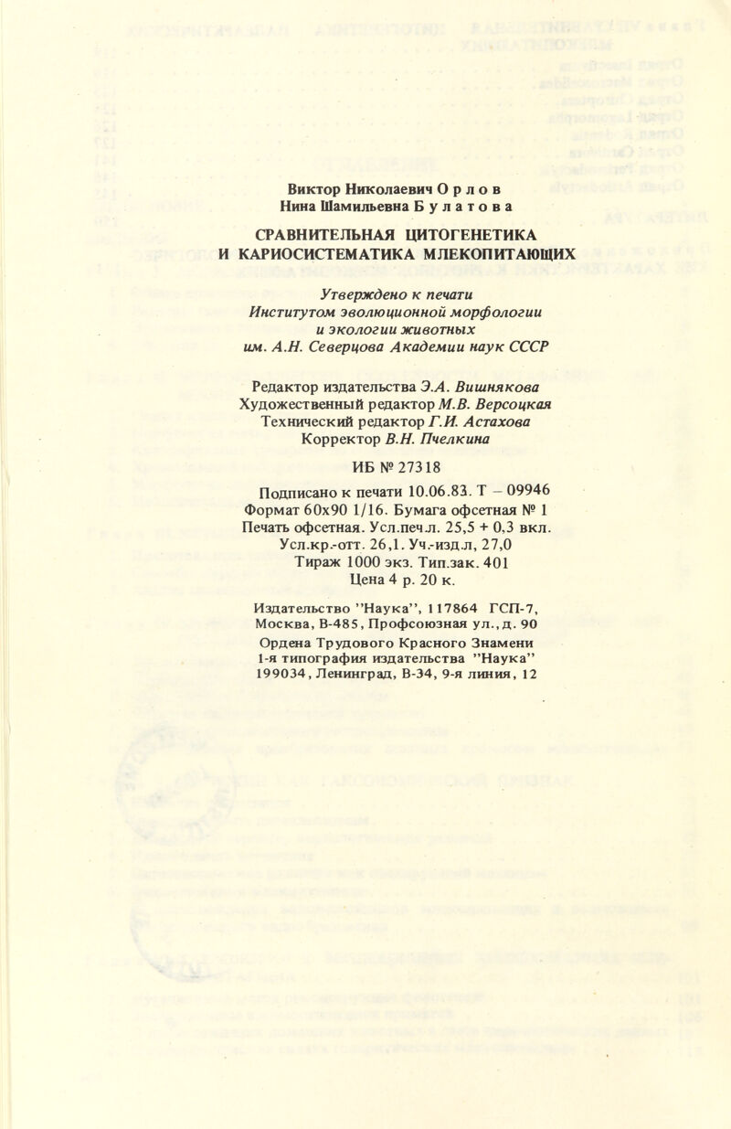 Виктор Николаевич Орлов Нина Шамильевна Булатова СРАВНИТЕЛЬНАЯ ЦИТОГЕНЕТИКА И КАРИОСИСТЕМАТИКА МЛЕКОПИТАЮЩИХ Утверждено к печати Институтом эволюционной морфологии и экологии животных им. А.Н. Северцова Академии наук СССР Редактор издательства Э.А. Вишнякова Художественный редактор М.В. Версоцкая Технический редактор/.Я. Астахова Корректор В.Н. Пчелкина ИБ № 27318 Подписано к печати 10.06.83. Т - 09946 Формат 60x90 1/16. Бумага офсетная № 1 Печать офсетная. Усл.печл. 25,5 + 0,3 вкл. Усл.кр.-отт. 26,1. Уч.-изд-л, 27,0 Тираж 1000 экз. Тип.зак. 401 Цена 4 р. 20 к. Издательство Наука, 117864 ГСП-7, Москва, В-485, Профсоюзная ул., д. 90 Ордена Трудового Красного Знамени 1-я типография издательства Наука 199034, Ленинград, В-34, 9-я линия, 12