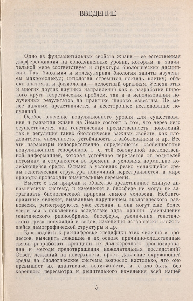 ВВЕДЕНИЕ Одно из фундаментальных свойств жизни — ее естественная дифференциация на соподчиненные уровни, которым в значи¬ тельной мере соответствует и структура биологических дисцип¬ лин. Так, биохимия и молекулярная биология заняты изучени¬ ем макромолекул; цитология стремится постичь клетку; объ¬ ект анатомии и физиологии — целостный организм. Успехи этих и многих других научных направлений как в разработке широ¬ кого круга теоретических проблем, так и в использовании по¬ лученных результатов на практике широко известны. Не ме¬ нее важным представляется и всестороннее исследование по¬ пуляций. Особое значение популяционного уровня для существова¬ ния и развития жизни на Земле состоит в том, что через него осуществляется как генетическая преемственность поколений, так и регуляция таких биологически важных свойств, как пло¬ довитость, численность, устойчивость к заболеваниям и др. Все эти параметры непосредственно определяются особенностями популяционных генофондов, т. е. той совокупной наследствен¬ ной информацией, которая устойчиво передается от родителей потомкам и сохраняется во времени в условиях нормально ко¬ леблющейся среды. Однако в условиях резко меняющейся сре¬ ды генетическая структура поттуляций перестраивается, в мире природы происходят значительные перемены. Вместе с тем природа и общество представляют единую ди¬ намическую систему, и изменения в биосфере не могут не за¬ трагивать биологической природы самого человека. Неблаго¬ приятные явления, вызванные нарушением экологического рав¬ новесия, регистрируются уже сегодня, и они могут еще более усилиться в поколениях вследствие ряда причин: уменьшения генетического разнообразия биосферы, увеличения генетиче¬ ского груза популяций и видов, изменения исторически сложив¬ шейся демографической структуры и др. Как подойти к расшифровке специфики этих явлений и про¬ цессов, выяснить лежащие в их основе причинно-следственные связи, разработать принципы их долгосрочного прогнозирова¬ ния и методы предотвращения нежелательных последствий? Ответ, лежащий на поверхности, прост: давление окружающей среды на биологические системы возросло настолько, что оно превышает их адаптивные возможности, и, стало быть, без коренного пересмотра и решительного изменения всей нашей