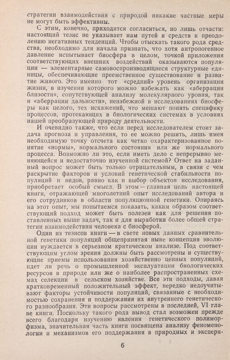 Стратегий взаимодействия с природой никакие ча^тнйе ме{зЫ не могут быть эффективны. С этим, конечно, приходится согласиться, но лишь отчасти: настоящий тезис не указывает нам путей и средств к преодо¬ лению негативных тенденций. Чтобы отыскать такого рода сред¬ ства, необходимо для начала признать, что хотя антропогенное давление испытывает биосфера в целом, точкой приложения соответствующих внешних воздействий оказываются популя¬ ции — элементарные самовоспроизводящиеся структурные еди¬ ницы, обеспечивающие преемственное суи;ествование и разви¬ тие живого. Это именно тот «средний» уровень организации жизни, в изучении которого можно избежать как «аберрации близости», сопутствующей анализу молекулярного уровня, так и «аберрации дальности», неизбежной в исследованиях биосфе¬ ры как целого, тех искажений, что мешают понять специфику процессов, протекающих в биологических системах в условиях нашей преобразующей природу деятельности. И очевидно также, что если перед исследователем стоит за¬ дача прогноза и управления, то ее можно решить, лишь имея необходимую точку отсчета как четко охарактеризованное по¬ нятие «нормы», нормального состояния или же нормального процесса. Возможно ли это, если иметь дело с непрерывно ме¬ няющейся и недостаточно изученной системой? Ответ на задан¬ ный вопрос может быть только отрицательным, в связи с чем раскрытие факторов и условий генетической стабильности по¬ пуляций и видов, равно как и выбор объектов исследования, приобретает особый смысл. В этом — главная цель настоящей книги, отражающей многолетний опыт исследований автора и его сотрудников в области популяционной генетики. Опираясь на этот опыт, мы попытаемся показать, каким образом соответ¬ ствующий подход может быть полезен как для решения по¬ ставленных выше задач, так и для выработки более общей стра¬ тегии взаимодействия человека с биосферой. Один из тезисов книги — в свете новых данных сравнитель¬ ной генетики популяций общепринятая ныне концепция эволю¬ ции нуждается в серьезном критическом анализе. Под соответ¬ ствующим углом зрения должны быть рассмотрены и существу¬ ющие приемы использования хозяйственно ценных популяций, идет ли речь о промышленной эксплуатации биологических ресурсов в природе или же о наиболее распространенных схе¬ мах селекции в сельском хозяйстве. Все эти подходы, давая кратковременный положительный эффект, нередко недоучиты¬ вают факторы устойчивости популяций, связанные с необходи¬ мостью сохранения и поддержания их внутреннего генетическо¬ го разнообразия. Эти вопросы рассмотрены в последней, VI гла¬ ве книги. Поскольку такого рода вывод стал возможен прежде всего благодаря изучению явления генетического полимор¬ физма, значительная часть книги посвящена анализу феномено¬ логии и механизмов его поддержания в природных и экспери- 6