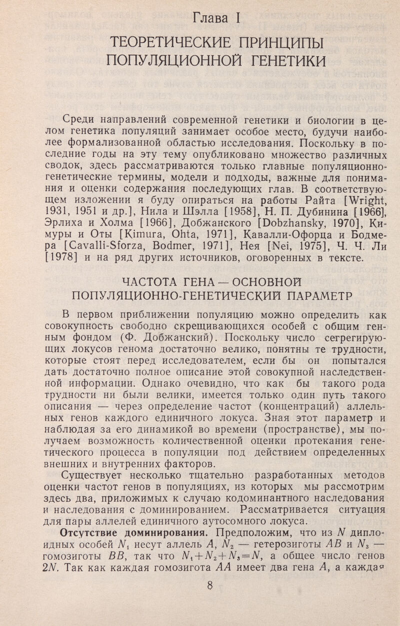 Глава I ТЕОРЕТИЧЕСКИЕ ПРИНЦИПЫ ПОПУЛЯЦИОННОЙ ГЕНЕТИКИ Среди на1правлений современной генетики и биологии в це- ЛОМ генетика популяций занимает особое место, будучи наибо¬ лее формализованной областью исследования. Поскольку в по¬ следние годы на эту тему опубликовано множество различных сводок, здесь рассматриваются только главные популяционно- генетические термины, модели и подходы, важные для понима¬ ния и оценки содержания последующих глав. В соответствую¬ щем изложении я буду опираться на работы Райта [Wright, 1931, 1951 и др.], Нила и Шэлла [1958], Н. П. Дубинина [1966], Эрлиха и Холма [1966], Добжанского [Dobzhansky, 1970], Ки- муры и Оты [Kimura, Ohta, 1971], Кавалли-Офорца и Бодме- ра [Cavalli-Sforza, Bodmer, 1971], Нея [¡Nei, 1975], Ч. Ч. Ли [1978] и на ряд других источников, оговоренных в тексте. ЧАСТОТА ГЕНА — ОСНОВНОЙ ПОПУЛЯЦИОННО-ГЕНЕТИЧЕСКИЙ ПАРАМЕТР В первом приближении популяцию можно определить как совокупность свободно скрещивающихся особей с общим ген¬ ным фондом (Ф. Добжанский). Поскольку число сегрегирую¬ щих локусов генома достаточно велико, понятны те трудности, которые стоят перед исследователем, если бы он попытался дать достаточно полное описание этой совокупной наследствен¬ ной информации. Однако очевидно, что как бы такого рода трудности ни были велики, имеется только один путь такого описания — через определение частот (концентраций) аллель- ных генов каждого единичного локуса. Зная этот параметр и наблюдая за его динамикой во времени (пространстве), мы по¬ лучаем возможность количественной оценки протекания гене¬ тического процесса в популяции под действием определенных внешних и внутренних факторов. Существует несколько тщательно разработанных методов оценки частот генов в популяциях, из которых мы рассмотрим здесь два, приложимых к случаю кодоминантного наследования и наследования с доминированием. Рассматривается ситуация для пары аллелей единичного аутосомного локуса. Отсутствие доминирования. Предположим, что из N дипло¬ идных особей Ni несут аллель А, Nz — гетерозиготы AB я N3 — гомозиготы ВВ, так что Ni-\-N2 + Ns = N, а общее число генов 2N. Так как каждая гомозигота АА имеет два гена А, а кажда«' 8