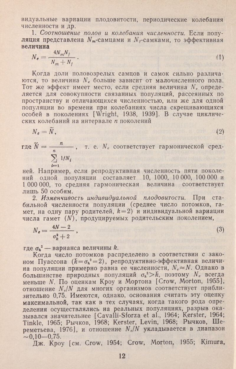 видуальные вариации плодовитости, периодические колебания численности и др. 1. Соотношение полов и колебания численности. Если попу¬ ляция представлена Л/^т-'самцами и Nгсамками, то эффективная величина Ne = (I) Когда доли половозрелых самцов и самок сильно различа¬ ются, то величина Ne больше зависит от малочисленного пола. Тот же эффект имеет место, если средняя величина Ne опреде¬ ляется для совокупности связанных популяций, рассеянных по пространству и отличающихся численностью, или же для одной популяции во времени при колебаниях числа скрещивающихся особей в поколениях [Wright, 1938, 1939]. В случае цикличе¬ ских колебаний на интервале п поколений Ne^Ñ, (2) N =—^ , т. е. Ne соответствует гармонической сред- S 1/ЛГ, ней. Например, если репродуктивная численность пяти поколе¬ ний одной популяции составляет 10, 1000, 10 000, 100 000 и 1 ООО ООО, то средняя гармоническая величина соответствует лишь 50 особям. 2. Изменчивость индивидуальной плодовитости. При ста¬ бильной численности популяции (среднее число потомков, га¬ мет, на одну пару родителей, k = 2) и индивидуальной вариации числа гамет {N), продуцируемых родительским поколением, (3) 2 + 2 где Ok — варианса величины k. Когда число потомков распределено в соответствии с зако¬ ном Пуассона (^ = (Th^ = 2), репродуктивно-эффективная величи¬ на популяции примерно равна ее численности, Ne^N. Однако в большинстве природных популяций Ok>k, поэтому Ne всегда меньше N. По оценкам Кроу и Мортона [Crow, Morton, 1955], отношение Ne/N для многих организмов соответствует прибли¬ зительно 0,75. Имеются, однако, основания считать эту оценку максимальной, так как в тех случаях, когда такого рода опре¬ деления осуществлялись на реальных популяциях, разрыв ока¬ зывался значительнее [Cavalli-Sforza et al., 1964; Kerster, 1964; Tinkle, 1965; Рычков, 1968; Kerster, Levin, 1968; Рычков, Ше¬ реметьева, 1976], и отношение NefN укладывается в диапазон -0,10—0,75. Дж. Кроу [см. Crow, 1954; Crow, Morton, 1955; Kimura, 12