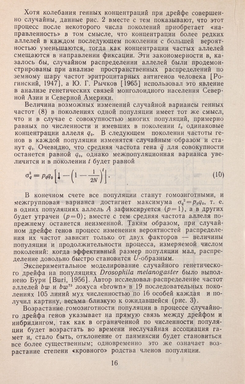 Хотя колебания генных концентраций при дрейфе совершен¬ но случайны, данные рис. 2 вместе с тем показывают, что этот процесс после некоторого числа поколений приобретает «на¬ правленность» в том смысле, что концентрации более редких аллелей в каждом последующем поколении с большей вероят¬ ностью уменьшаются, тогда как концентрации частых аллелей смеш.аются в направлении фиксации. Эти закономерности в, ка¬ залось бы, случайном распределении аллелей были продемон¬ стрированы при анализе пространственных распределений по земному шару частот эритроцитарных антигенов человека [Ро- гинский, 1947], а Ю. Г. Рычков [1965] использовал это явление в анализе генетических связей монголоидного населения Север¬ ной Азии и Северной Америки. Величина возможных изменений случайной вариансы генных частот (8) в поколениях одной популяции имеет тот же смысл, что и в случае с совокупностью многих популяций, примерно равных по численности и имевших в поколении 4 одинаковые концентрации аллеля qa. В следующем поколении частоты ге¬ нов в каждой популяции изменятся случайным образом и ста¬ нут <7i. Очевидно, что средняя частота гена q для совокупности останется равной Qo, однако межпопуляционная варианса уве¬ личится и в поколении t будет равной В конечном счете все популяции станут гомозиготными, и межгрупповая варианса достигнет максимума т. е. в одних популяциях аллель А зафиксируется (р=1), а в других будет утрачен (р = 0); вместе с тем средняя частота аллеля по- прежнему останется неизменной. Таким образом, при случай¬ ном дрейфе генов процесс изменения вероятностей распределе¬ ния их частот зависит только от двух факторов — величины популяции и продолжительности процесса, измеряемой числом поколений: когда эффективный размер популяции мал, распре¬ деление довольно быстро становится ¿7-образным. Экспериментальное моделирование случайного генетическо¬ го дрейфа на популяциях Drosophila melanogaster было выпол¬ нено Бури [Buri, 1956]. Автор исследовал распределение частот аллелей bw и bw''^ локуса «brown» в 19 последовательных поко¬ лениях 105 линий мух численностью по 16 особей каждая и по¬ лучил картину, весьма близкую к ожидавшейся (рис. 3) . Возрастание гомозиготности популяции в процессе случайно¬ го дрейфа генов указывает на прямую связь между дрейфом и инбридингом, так как в ограниченной по численности популя¬ ции будет возрастать во времени неслучайная ассоциация га¬ мет и, стало быть, отклонение от панмиксии будет становиться все более существенным; одновременно это же означает воз¬ растание степени «кровного» родства членов популяции. (10) 16