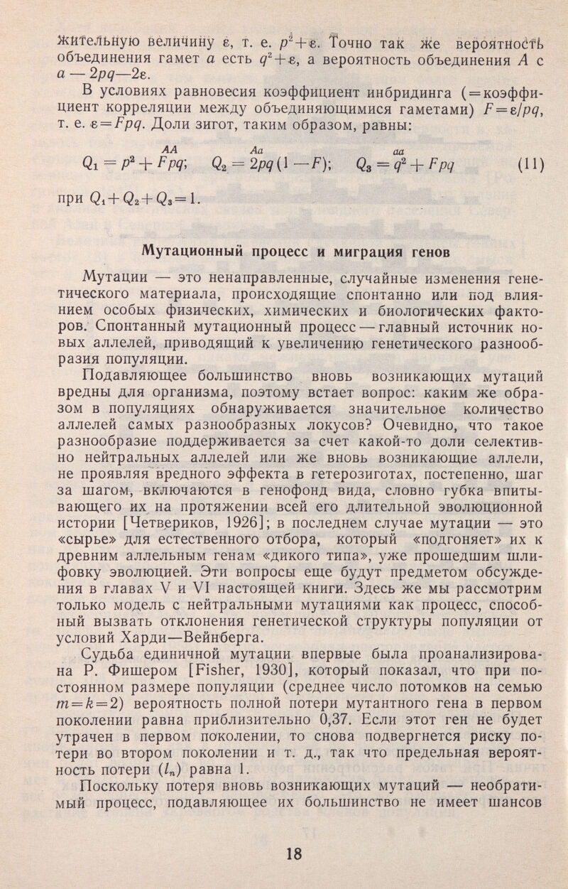 ЖйТеЛьную величину é, т. е. Точно так же BeponxHodft объединения гамет а есть а вероятность объединения А с а — 2pq—2е. В условиях равновесия коэффициент инбридинга ( = коэффи¬ циент корреляции между объединяющимися гаметами) F = e¡pq, т. е. e = Fpq. Доли зигот, таким образом, равны: АА Аа аа Q.i = p' + Fpq-, Q^^2pq{\-FY Q^ = q^^Fpq (И) при Qi + Q2+Q3=1. Мутационный процесс и миграция генов Мутации — это ненаправленные, случайные изменения гене¬ тического материала, происходящие спонтанно или под влия¬ нием особых физических, химических и биологических факто¬ ров; Спонтанный мутационный процесс — главный источник но¬ вых аллелей, приводящий к увеличению генетического разнооб¬ разия популяции. Подавляющее большинство вновь возникающих мутаций вредны для организма, поэтому встает вопрос: каким же обра¬ зом в популяциях обнаруживается значительное количество аллелей самых разнообразных локусов? Очевидно, что такое разнообразие поддерживается за счет какой-то доли селектив¬ но нейтральных аллелей или же вновь возникающие аллели, не проявляя вредного эффекта в гетерозиготах, постепенно, шаг за шагом, включаются в генофонд вида, словно губка впиты¬ вающего их. на протяжении всей его длительной эволюционной истории [Четвериков, 1926]; в последнем случае мутации — это «сырье» для естественного отбора, который «подгоняет» их к древним аллельным генам «дикого типа», уже прошедшим шли¬ фовку эволюцией. Эти вопросы еще будут предметом обсужде¬ ния в главах V и VI настоящей книги. Здесь же мы рассмотрим только модель с нейтральными мутациями как процесс, способ¬ ный вызвать отклонения генетической структуры популяции от условий Харди—Вейнберга. Судьба единичной мутации впервые была проанализирова¬ на Р. Фишером [Fisher, 1930], который показал, что при по¬ стоянном размере популяции (среднее число потомков на семью m — k = 2) вероятность полной потери мутантного гена в первом поколении равна приблизительно 0,37. Если этот ген не будет утрачен в первом поколении, то снова подвергнется риску по¬ тери во втором поколении и т. д., так что предельная вероят¬ ность потери (/„) равна 1. Поскольку потеря вновь возникающих мутаций — необрати¬ мый процесс, подавляющее их большинство не имеет шансов 18